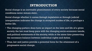 INTRODUCTION
Social change is an inevitable phenomenon of every society because social
conditions never remain static.
Social change whether it comes through legislation or through judicial
interpretation indicates the change in accepted modes of life, or perhaps a
better life.
• The changing pattern does have an impact on the laws and life of a given
society, the law must keep pace with the changing socio-economic trends,
and political movements of the society, while at the same time preserving
the necessary balance between individual rights and duties.
• Thus, law and justice provide a potential force for the attainment of a
progressive social change.
 