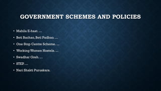 GOVERNMENT SCHEMES AND POLICIES
• Mahila E-haat. ...
• Beti Bachao, Beti Padhao. ...
• One Stop Centre Scheme. ...
• Working Women Hostels. ...
• Swadhar Greh. ...
• STEP. ...
• Nari Shakti Puruskars.
 