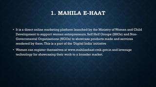 1. MAHILA E-HAAT
• It is a direct online marketing platform launched by the Ministry of Women and Child
Development to support women entrepreneurs, Self Helf Groups (SHGs) and Non-
Governmental Organisations (NGOs) to showcase products made and services
rendered by them.This is a part of the 'Digital India' initiative
• Women can register themselves at www.mahilaehaat-rmk.gov.in and leverage
technology for showcasing their work to a broader market.
 