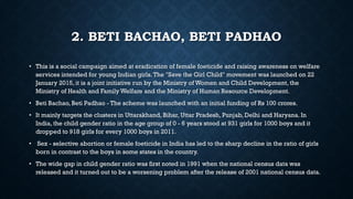 2. BETI BACHAO, BETI PADHAO
• This is a social campaign aimed at eradication of female foeticide and raising awareness on welfare
services intended for young Indian girls.The "Save the Girl Child" movement was launched on 22
January 2015, it is a joint initiative run by the Ministry of Women and Child Development, the
Ministry of Health and Family Welfare and the Ministry of Human Resource Development.
• Beti Bachao, Beti Padhao - The scheme was launched with an initial funding of Rs 100 crores.
• It mainly targets the clusters in Uttarakhand, Bihar, Uttar Pradesh, Punjab, Delhi and Haryana. In
India, the child gender ratio in the age group of 0 - 6 years stood at 931 girls for 1000 boys and it
dropped to 918 girls for every 1000 boys in 2011.
• Sex - selective abortion or female foeticide in India has led to the sharp decline in the ratio of girls
born in contrast to the boys in some states in the country.
• The wide gap in child gender ratio was first noted in 1991 when the national census data was
released and it turned out to be a worsening problem after the release of 2001 national census data.
 