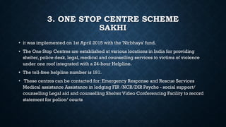 3. ONE STOP CENTRE SCHEME
SAKHI
• it was implemented on 1st April 2015 with the 'Nirbhaya' fund.
• The One Stop Centres are established at various locations in India for providing
shelter, police desk, legal, medical and counselling services to victims of violence
under one roof integrated with a 24-hour Helpline.
• The toll-free helpline number is 181.
• These centres can be contacted for: Emergency Response and Rescue Services
Medical assistance Assistance in lodging FIR /NCR/DIR Psycho - social support/
counselling Legal aid and counselling Shelter Video Conferencing Facility to record
statement for police/ courts
 