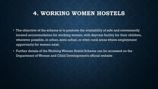4. WORKING WOMEN HOSTELS
• The objective of the scheme is to promote the availability of safe and conveniently
located accommodation for working women, with daycare facility for their children,
wherever possible, in urban, semi-urban, or even rural areas where employment
opportunity for women exist.
• Further details of the Working Women Hostel Scheme can be accessed on the
Department of Women and Child Development's official website
 