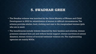 5. SWADHAR GREH
• The Swadhar scheme was launched by the Union Ministry of Women and Child
Development in 2002 for rehabilitation of women in difficult circumstances.The
scheme provides shelter, food, clothing and care to the marginalized women/girls
who are in need.
• The beneficiaries include widows deserted by their families and relatives, women
prisoners released from jail and without family support, women survivors of natural
disasters, women victims of terrorist/extremist violence etc.The implementing
agencies are mainly NGOs.
 