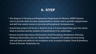 6. STEP
• The Support to Training and Employment Programme for Women (STEP) Scheme
aims to provide skills that give employability to women and to provide competencies
and skill that enable women to become self-employed/ entrepreneurs.
• A particular project will be for a duration of up to 5 years depending upon the nature,
kind of activities and the number of beneficiaries to be undertaken.
• Sectors include Agriculture, Horticulture, Food Processing, Handlooms,Tailoring,
Stitching, Embroidery, Zari etc, Handicrafts, Computer & IT enable services along
with soft skills and skills for the workplace such as spoken English, Gems & Jewellery,
Travel & Tourism, Hospitality, etc.
 