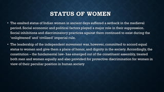 STATUS OF WOMEN
• The exalted status of Indian women in ancient days suffered a setback in the medieval
period. Social economic and political factors played a major role in their suppression.
Social inhibitions and discriminatory practices against them continued to exist during the
‘enlightened’ and ‘civilized’ imperial rule.
• The leadership of the independent movement was, however, committed to accord equal
status to women and give them a place of honor, and dignity in the society. Accordingly, the
constitution – the fundamental law- has emerged out of the constituent assembly, treated
both men and women equally and also provided for protective discrimination for women in
view of their peculiar position in human society
 