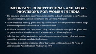 IMPORTANT CONSTITUTIONAL AND LEGAL
PROVISIONS FOR WOMEN IN INDIA
• The principle of gender equality is enshrined in the Indian Constitution in its Preamble,
Fundamental Rights, Fundamental Duties and Directive Principles.
• The Constitution not only grants equality to women but also empowers the State to adopt
measures of positive discrimination in favor of women.
• Within the framework of a democratic polity, our laws, development policies, plans, and
programmes have aimed at women’s advancement in different spheres.
• India has also ratified various international conventions and human rights instruments
committing to secure equal rights of women.
• Key among them is the ratification of the Convention on Elimination of All Forms of
Discrimination Against Women (CEDAW) in 1993.
 