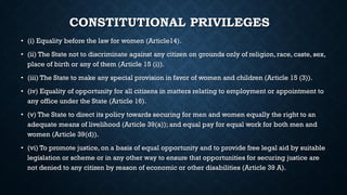 CONSTITUTIONAL PRIVILEGES
• (i) Equality before the law for women (Article14).
• (ii) The State not to discriminate against any citizen on grounds only of religion, race, caste, sex,
place of birth or any of them (Article 15 (i)).
• (iii) The State to make any special provision in favor of women and children (Article 15 (3)).
• (iv) Equality of opportunity for all citizens in matters relating to employment or appointment to
any office under the State (Article 16).
• (v) The State to direct its policy towards securing for men and women equally the right to an
adequate means of livelihood (Article 39(a)); and equal pay for equal work for both men and
women (Article 39(d)).
• (vi) To promote justice, on a basis of equal opportunity and to provide free legal aid by suitable
legislation or scheme or in any other way to ensure that opportunities for securing justice are
not denied to any citizen by reason of economic or other disabilities (Article 39 A).
 