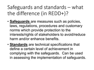 Safeguards and standards – what
the difference (in REDD+)?
• Safeguards are measures such as policies,
laws, regulations, ...