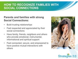 HOW TO RECOGNIZE FAMILIES WITH
SOCIAL CONNECTIONS
Parents and families with strong
Social Connections:
• Build trusting relationships
• Feel respected and appreciated by their
social connections
• Have family, friends, neighbors and others
who provide emotional, instrumental,
informational and spiritual support
• Feel connected, secure, and empowered to
have positive mutual interactions with
others
 
