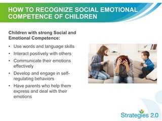 HOW TO RECOGNIZE SOCIAL EMOTIONAL
COMPETENCE OF CHILDREN
Children with strong Social and
Emotional Competence:
• Use words and language skills
• Interact positively with others
• Communicate their emotions
effectively
• Develop and engage in self-
regulating behaviors
• Have parents who help them
express and deal with their
emotions
 