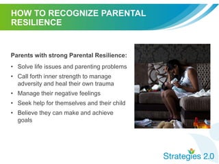 HOW TO RECOGNIZE PARENTAL
RESILIENCE
Parents with strong Parental Resilience:
• Solve life issues and parenting problems
• Call forth inner strength to manage
adversity and heal their own trauma
• Manage their negative feelings
• Seek help for themselves and their child
• Believe they can make and achieve
goals
 