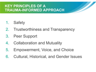KEY PRINCIPLES OF A
TRAUMA-INFORMED APPROACH
1. Safety
2. Trustworthiness and Transparency
3. Peer Support
4. Collaboration and Mutuality
5. Empowerment, Voice, and Choice
6. Cultural, Historical, and Gender Issues
 