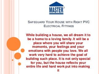 SAFEGUARD YOUR HOUSE WITH RIGHT PVC
ELECTRICAL FITTINGS
While building a house, we all dream it to
be a home to a loving family. It will be a
place where you will share your
moments, your feelings and your
emotions with people you love. We all
work very hard to achieve the goal of
building such place. It is not only special
for you, but the house reflects your
entire life and hard work put into making
it
 
