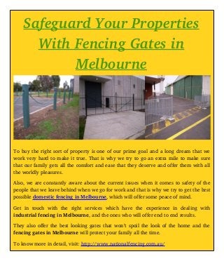 Safeguard Your Properties
With Fencing Gates in
Melbourne
To buy the right sort of property is one of our prime goal and a long dream that we
work very hard to make it true. That is why we try to go an extra mile to make sure
that our family gets all the comfort and ease that they deserve and offer them with all
the worldly pleasures. 
Also, we are constantly aware about the current issues when it comes to safety of the
people that we leave behind when we go for work and that is why we try to get the best
possible domestic fencing in Melbourne, which will offer some peace of mind. 
Get   in   touch   with   the   right   services   which   have   the   experience   in   dealing   with
industrial fencing in Melbourne, and the ones who will offer end to end results. 
They also offer the best looking gates that won’t spoil the look of the home and the
fencing gates in Melbourne will protect your family all the time. 
To know more in detail, visit: http://www.nationalfencing.com.au/
 