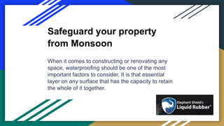 Safeguard your property
from Monsoon
When it comes to constructing or renovating any
space, waterproofing should be one of the most
important factors to consider. It is that essential
layer on any surface that has the capacity to retain
the whole of it together.
 