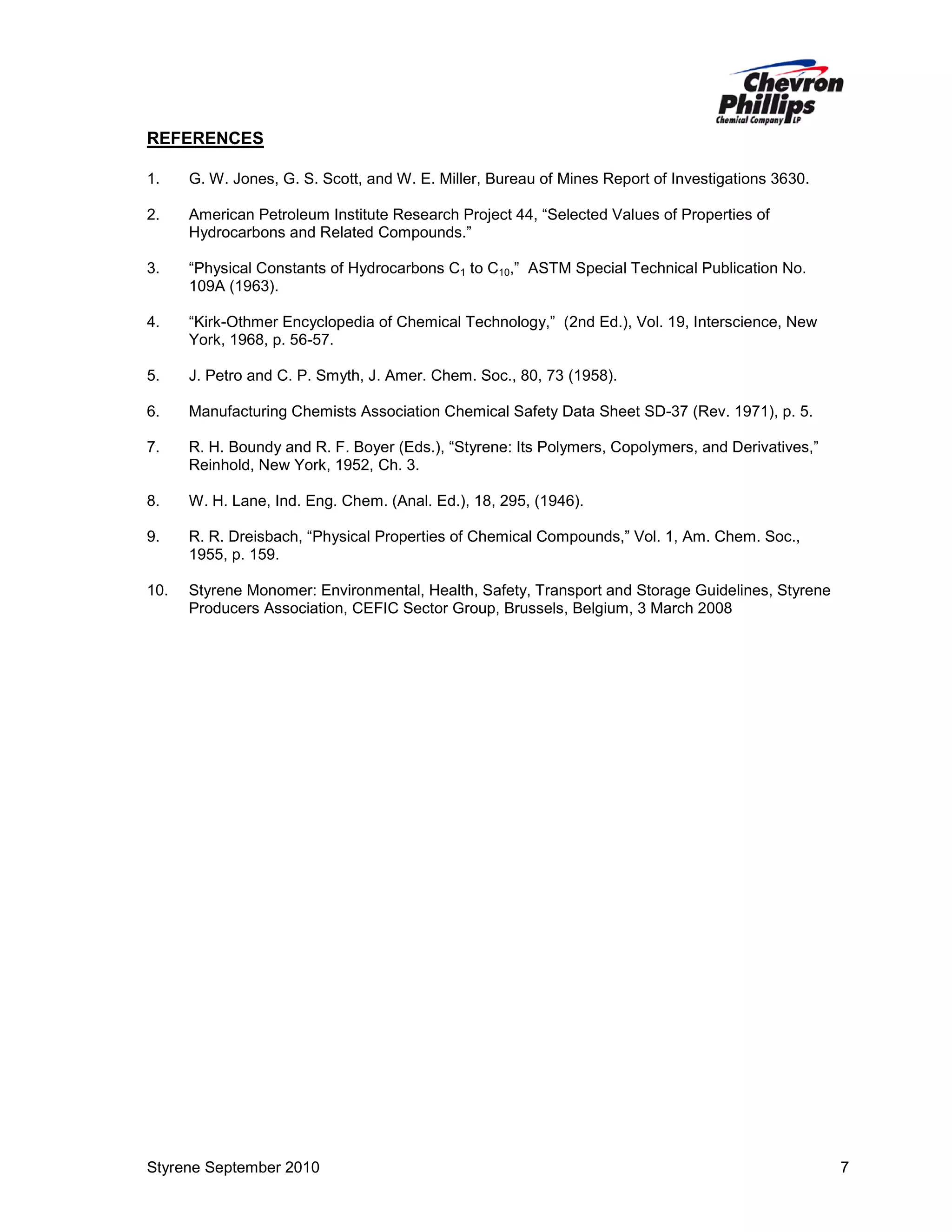 REFERENCES
1.

G. W. Jones, G. S. Scott, and W. E. Miller, Bureau of Mines Report of Investigations 3630.

2.

American Petroleum Institute Research Project 44, “Selected Values of Properties of
Hydrocarbons and Related Compounds.”

3.

“Physical Constants of Hydrocarbons C1 to C10,” ASTM Special Technical Publication No.
109A (1963).

4.

“Kirk-Othmer Encyclopedia of Chemical Technology,” (2nd Ed.), Vol. 19, Interscience, New
York, 1968, p. 56-57.

5.

J. Petro and C. P. Smyth, J. Amer. Chem. Soc., 80, 73 (1958).

6.

Manufacturing Chemists Association Chemical Safety Data Sheet SD-37 (Rev. 1971), p. 5.

7.

R. H. Boundy and R. F. Boyer (Eds.), “Styrene: Its Polymers, Copolymers, and Derivatives,”
Reinhold, New York, 1952, Ch. 3.

8.

W. H. Lane, Ind. Eng. Chem. (Anal. Ed.), 18, 295, (1946).

9.

R. R. Dreisbach, “Physical Properties of Chemical Compounds,” Vol. 1, Am. Chem. Soc.,
1955, p. 159.

10.

Styrene Monomer: Environmental, Health, Safety, Transport and Storage Guidelines, Styrene
Producers Association, CEFIC Sector Group, Brussels, Belgium, 3 March 2008

Styrene September 2010

7

 