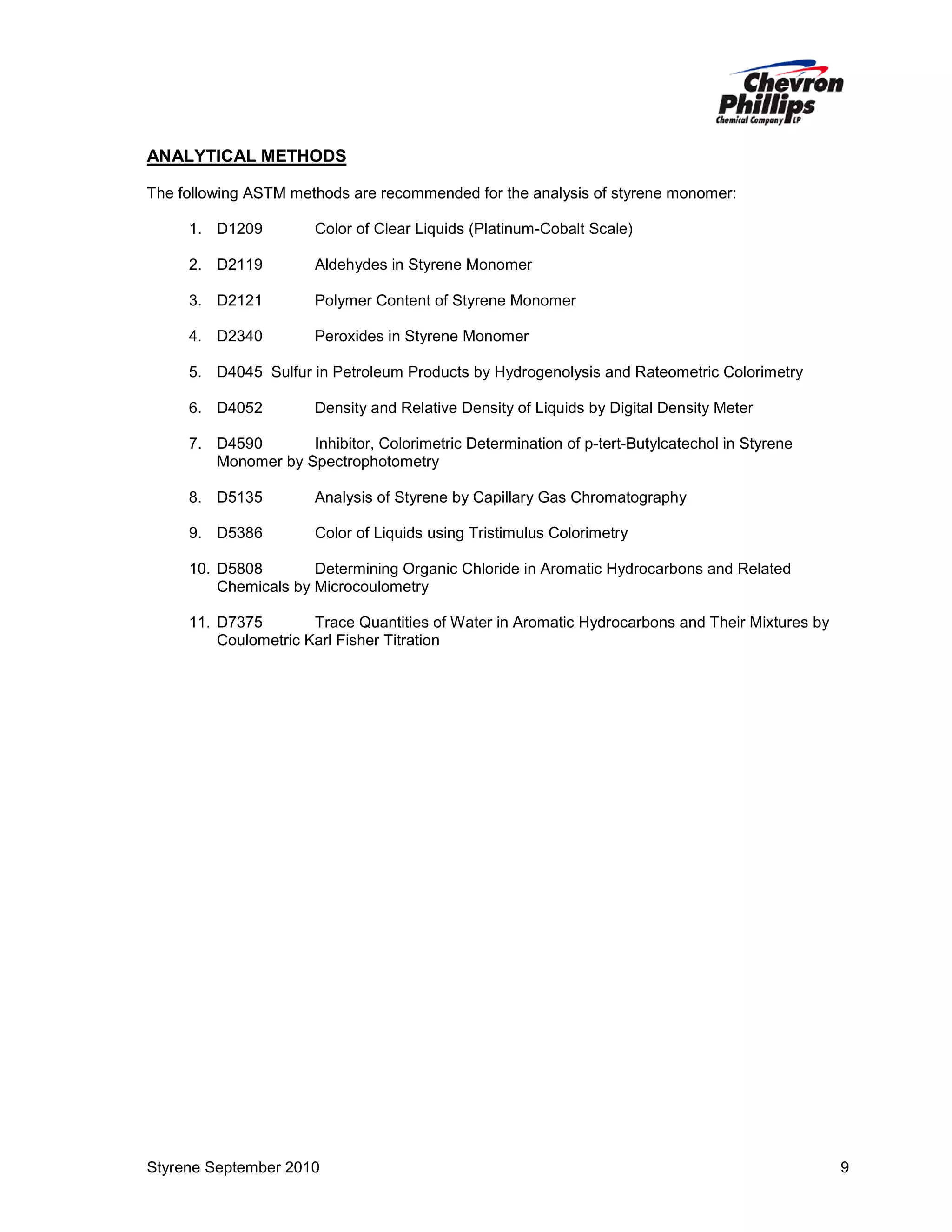 ANALYTICAL METHODS
The following ASTM methods are recommended for the analysis of styrene monomer:
1. D1209

Color of Clear Liquids (Platinum-Cobalt Scale)

2. D2119

Aldehydes in Styrene Monomer

3. D2121

Polymer Content of Styrene Monomer

4. D2340

Peroxides in Styrene Monomer

5. D4045 Sulfur in Petroleum Products by Hydrogenolysis and Rateometric Colorimetry
6. D4052

Density and Relative Density of Liquids by Digital Density Meter

7. D4590
Inhibitor, Colorimetric Determination of p-tert-Butylcatechol in Styrene
Monomer by Spectrophotometry
8. D5135

Analysis of Styrene by Capillary Gas Chromatography

9. D5386

Color of Liquids using Tristimulus Colorimetry

10. D5808
Determining Organic Chloride in Aromatic Hydrocarbons and Related
Chemicals by Microcoulometry
11. D7375
Trace Quantities of Water in Aromatic Hydrocarbons and Their Mixtures by
Coulometric Karl Fisher Titration

Styrene September 2010

9

 