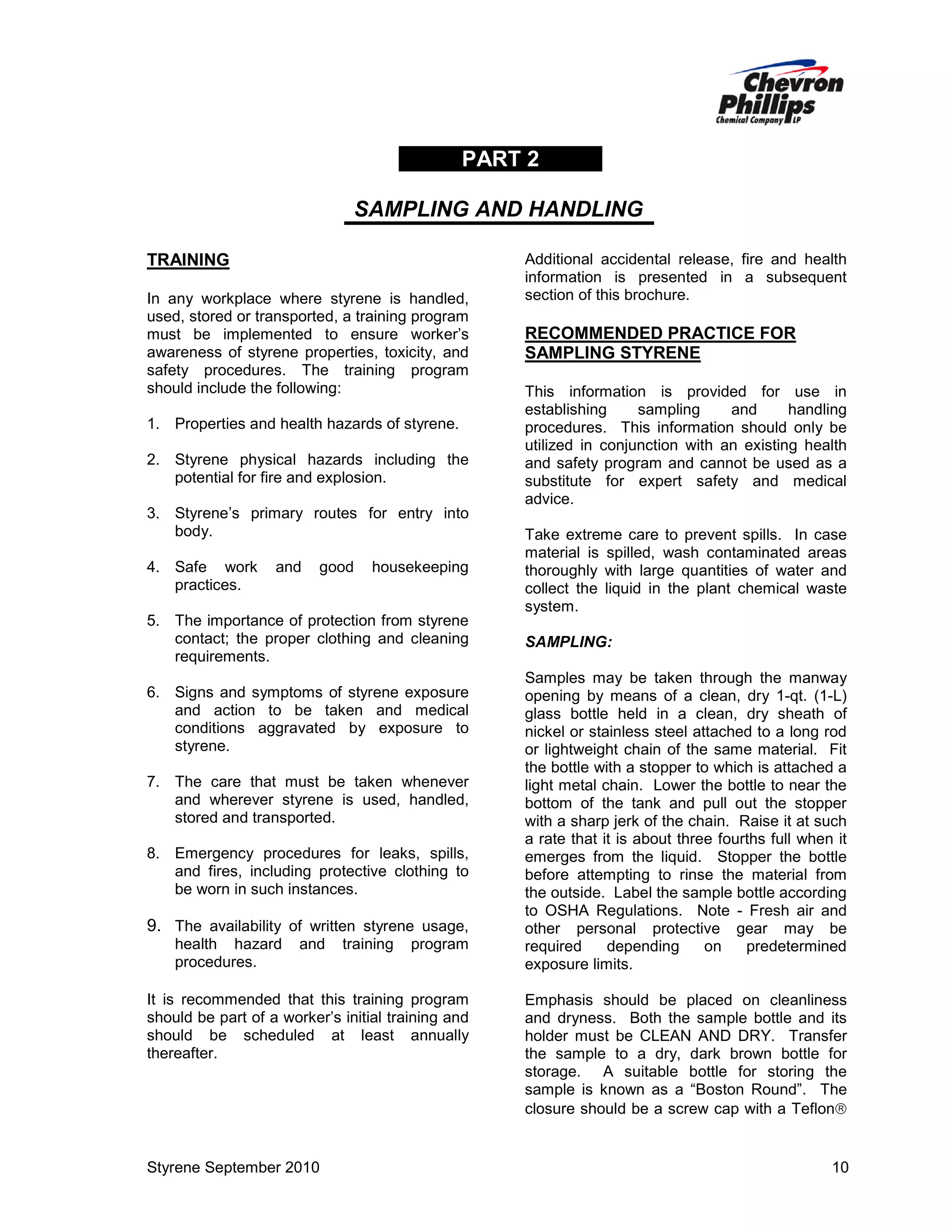 PART 2
SAMPLING AND HANDLING
TRAINING
In any workplace where styrene is handled,
used, stored or transported, a training program
must be implemented to ensure worker’s
awareness of styrene properties, toxicity, and
safety procedures. The training program
should include the following:
1. Properties and health hazards of styrene.
2. Styrene physical hazards including the
potential for fire and explosion.
3. Styrene’s primary routes for entry into
body.
4. Safe work
practices.

and

good

housekeeping

5. The importance of protection from styrene
contact; the proper clothing and cleaning
requirements.
6. Signs and symptoms of styrene exposure
and action to be taken and medical
conditions aggravated by exposure to
styrene.
7. The care that must be taken whenever
and wherever styrene is used, handled,
stored and transported.
8. Emergency procedures for leaks, spills,
and fires, including protective clothing to
be worn in such instances.

9. The availability of written styrene usage,
health hazard
procedures.

and

training

program

It is recommended that this training program
should be part of a worker’s initial training and
should be scheduled at least annually
thereafter.

Styrene September 2010

Additional accidental release, fire and health
information is presented in a subsequent
section of this brochure.

RECOMMENDED PRACTICE FOR
SAMPLING STYRENE
This information is provided for use in
establishing
sampling
and
handling
procedures. This information should only be
utilized in conjunction with an existing health
and safety program and cannot be used as a
substitute for expert safety and medical
advice.
Take extreme care to prevent spills. In case
material is spilled, wash contaminated areas
thoroughly with large quantities of water and
collect the liquid in the plant chemical waste
system.
SAMPLING:
Samples may be taken through the manway
opening by means of a clean, dry 1-qt. (1-L)
glass bottle held in a clean, dry sheath of
nickel or stainless steel attached to a long rod
or lightweight chain of the same material. Fit
the bottle with a stopper to which is attached a
light metal chain. Lower the bottle to near the
bottom of the tank and pull out the stopper
with a sharp jerk of the chain. Raise it at such
a rate that it is about three fourths full when it
emerges from the liquid. Stopper the bottle
before attempting to rinse the material from
the outside. Label the sample bottle according
to OSHA Regulations. Note - Fresh air and
other personal protective gear may be
required
depending
on
predetermined
exposure limits.
Emphasis should be placed on cleanliness
and dryness. Both the sample bottle and its
holder must be CLEAN AND DRY. Transfer
the sample to a dry, dark brown bottle for
storage. A suitable bottle for storing the
sample is known as a “Boston Round”. The
closure should be a screw cap with a Teflon

10

 