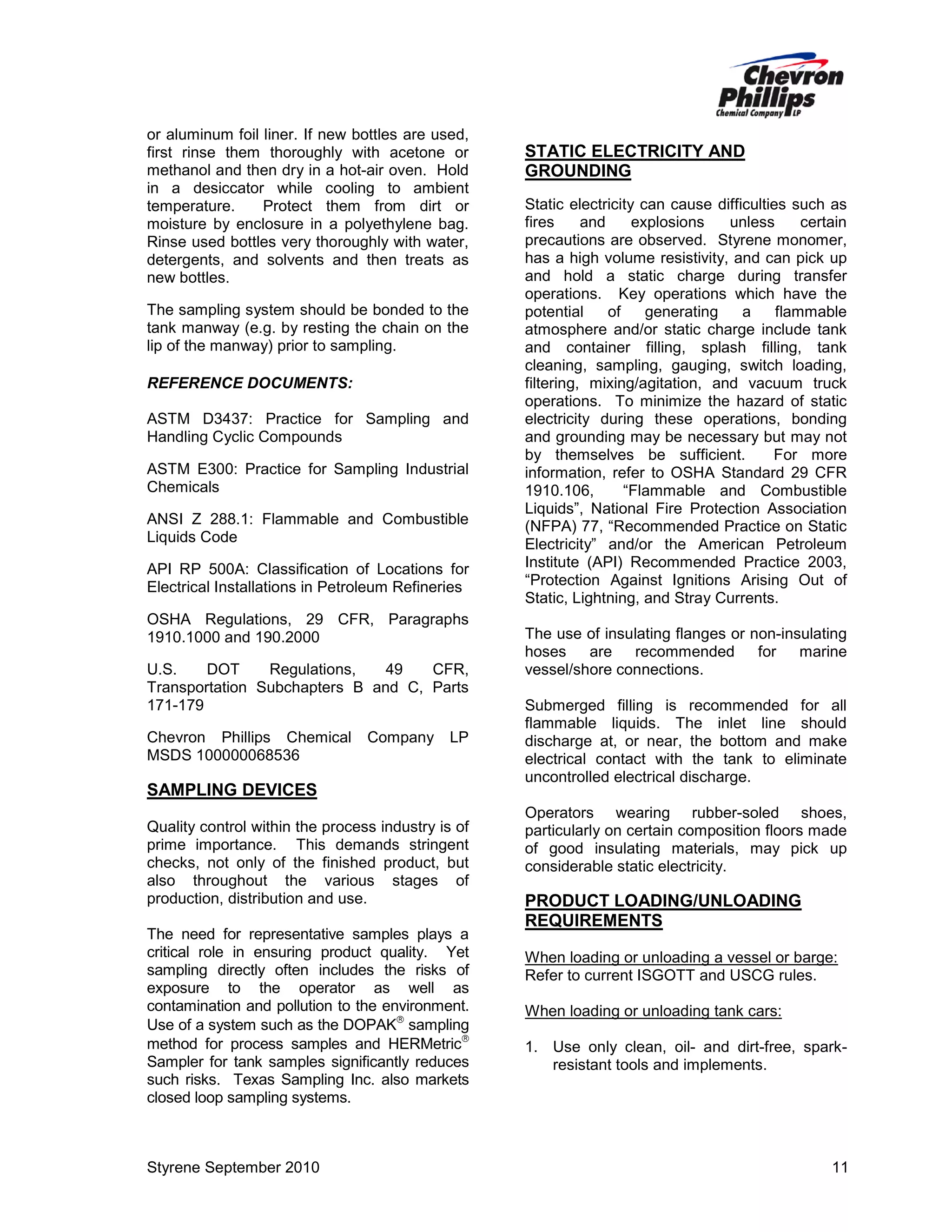 or aluminum foil liner. If new bottles are used,
first rinse them thoroughly with acetone or
methanol and then dry in a hot-air oven. Hold
in a desiccator while cooling to ambient
temperature.
Protect them from dirt or
moisture by enclosure in a polyethylene bag.
Rinse used bottles very thoroughly with water,
detergents, and solvents and then treats as
new bottles.
The sampling system should be bonded to the
tank manway (e.g. by resting the chain on the
lip of the manway) prior to sampling.
REFERENCE DOCUMENTS:
ASTM D3437: Practice for Sampling and
Handling Cyclic Compounds
ASTM E300: Practice for Sampling Industrial
Chemicals
ANSI Z 288.1: Flammable and Combustible
Liquids Code
API RP 500A: Classification of Locations for
Electrical Installations in Petroleum Refineries
OSHA Regulations, 29 CFR, Paragraphs
1910.1000 and 190.2000
U.S.
DOT
Regulations,
49
CFR,
Transportation Subchapters B and C, Parts
171-179
Chevron Phillips Chemical
MSDS 100000068536

Company

LP

SAMPLING DEVICES
Quality control within the process industry is of
prime importance. This demands stringent
checks, not only of the finished product, but
also throughout the various stages of
production, distribution and use.
The need for representative samples plays a
critical role in ensuring product quality. Yet
sampling directly often includes the risks of
exposure to the operator as well as
contamination and pollution to the environment.
Use of a system such as the DOPAK sampling
method for process samples and HERMetric
Sampler for tank samples significantly reduces
such risks. Texas Sampling Inc. also markets
closed loop sampling systems.

Styrene September 2010

STATIC ELECTRICITY AND
GROUNDING
Static electricity can cause difficulties such as
fires
and
explosions
unless
certain
precautions are observed. Styrene monomer,
has a high volume resistivity, and can pick up
and hold a static charge during transfer
operations. Key operations which have the
potential
of
generating
a
flammable
atmosphere and/or static charge include tank
and container filling, splash filling, tank
cleaning, sampling, gauging, switch loading,
filtering, mixing/agitation, and vacuum truck
operations. To minimize the hazard of static
electricity during these operations, bonding
and grounding may be necessary but may not
by themselves be sufficient.
For more
information, refer to OSHA Standard 29 CFR
1910.106,
“Flammable and Combustible
Liquids”, National Fire Protection Association
(NFPA) 77, “Recommended Practice on Static
Electricity” and/or the American Petroleum
Institute (API) Recommended Practice 2003,
“Protection Against Ignitions Arising Out of
Static, Lightning, and Stray Currents.
The use of insulating flanges or non-insulating
hoses
are recommended
for marine
vessel/shore connections.
Submerged filling is recommended for all
flammable liquids. The inlet line should
discharge at, or near, the bottom and make
electrical contact with the tank to eliminate
uncontrolled electrical discharge.
Operators wearing rubber-soled shoes,
particularly on certain composition floors made
of good insulating materials, may pick up
considerable static electricity.

PRODUCT LOADING/UNLOADING
REQUIREMENTS
When loading or unloading a vessel or barge:
Refer to current ISGOTT and USCG rules.
When loading or unloading tank cars:
1. Use only clean, oil- and dirt-free, sparkresistant tools and implements.

11

 