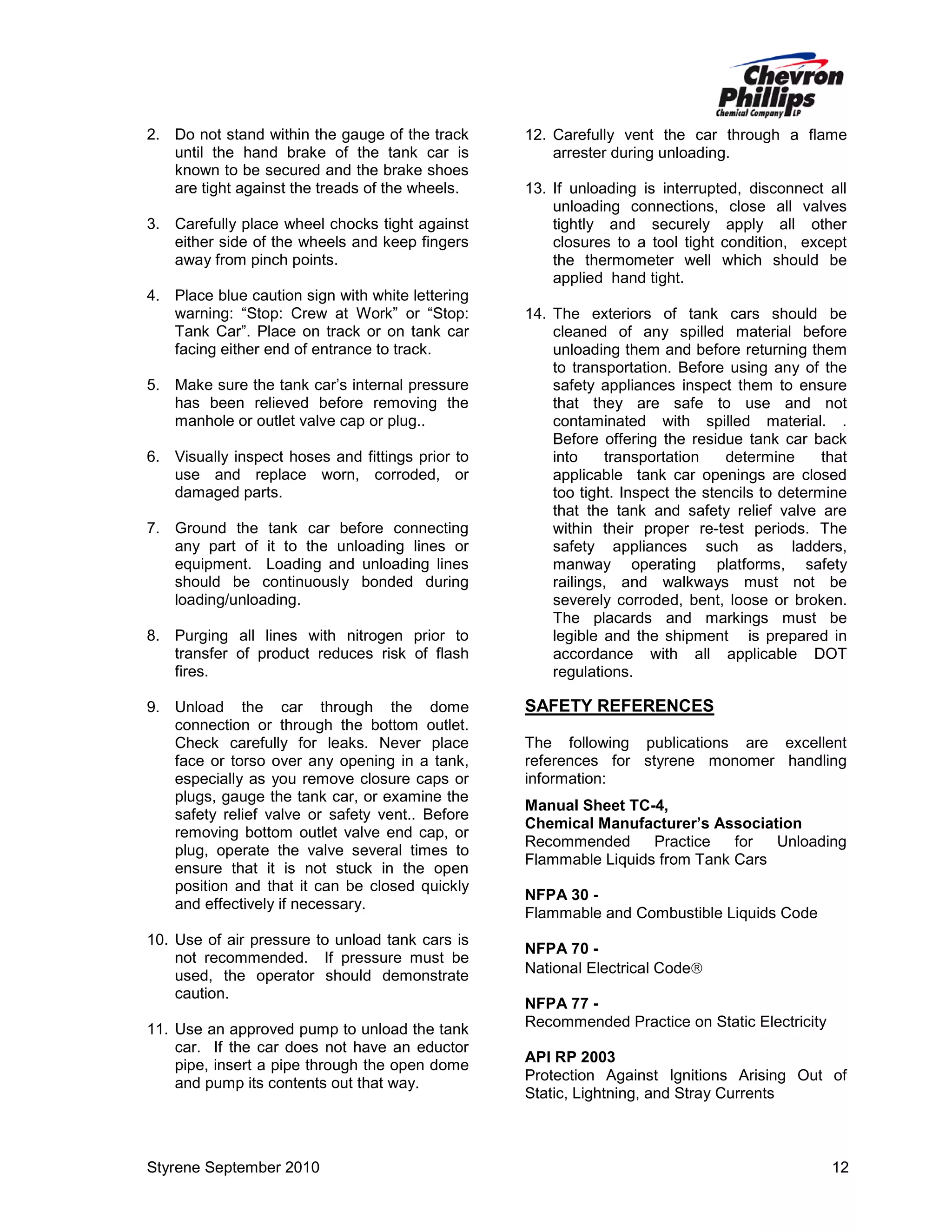 2. Do not stand within the gauge of the track
until the hand brake of the tank car is
known to be secured and the brake shoes
are tight against the treads of the wheels.
3. Carefully place wheel chocks tight against
either side of the wheels and keep fingers
away from pinch points.
4. Place blue caution sign with white lettering
warning: “Stop: Crew at Work” or “Stop:
Tank Car”. Place on track or on tank car
facing either end of entrance to track.
5. Make sure the tank car’s internal pressure
has been relieved before removing the
manhole or outlet valve cap or plug..
6. Visually inspect hoses and fittings prior to
use and replace worn, corroded, or
damaged parts.
7. Ground the tank car before connecting
any part of it to the unloading lines or
equipment. Loading and unloading lines
should be continuously bonded during
loading/unloading.
8. Purging all lines with nitrogen prior to
transfer of product reduces risk of flash
fires.
9. Unload the car through the dome
connection or through the bottom outlet.
Check carefully for leaks. Never place
face or torso over any opening in a tank,
especially as you remove closure caps or
plugs, gauge the tank car, or examine the
safety relief valve or safety vent.. Before
removing bottom outlet valve end cap, or
plug, operate the valve several times to
ensure that it is not stuck in the open
position and that it can be closed quickly
and effectively if necessary.
10. Use of air pressure to unload tank cars is
not recommended. If pressure must be
used, the operator should demonstrate
caution.
11. Use an approved pump to unload the tank
car. If the car does not have an eductor
pipe, insert a pipe through the open dome
and pump its contents out that way.

Styrene September 2010

12. Carefully vent the car through a flame
arrester during unloading.
13. If unloading is interrupted, disconnect all
unloading connections, close all valves
tightly and securely apply all other
closures to a tool tight condition, except
the thermometer well which should be
applied hand tight.
14. The exteriors of tank cars should be
cleaned of any spilled material before
unloading them and before returning them
to transportation. Before using any of the
safety appliances inspect them to ensure
that they are safe to use and not
contaminated with spilled material. .
Before offering the residue tank car back
into
transportation
determine
that
applicable tank car openings are closed
too tight. Inspect the stencils to determine
that the tank and safety relief valve are
within their proper re-test periods. The
safety appliances such as ladders,
manway operating platforms, safety
railings, and walkways must not be
severely corroded, bent, loose or broken.
The placards and markings must be
legible and the shipment is prepared in
accordance with all applicable DOT
regulations.

SAFETY REFERENCES
The following publications are excellent
references for styrene monomer handling
information:
Manual Sheet TC-4,
Chemical Manufacturer’s Association
Recommended
Practice
for
Unloading
Flammable Liquids from Tank Cars
NFPA 30 Flammable and Combustible Liquids Code
NFPA 70 National Electrical Code
NFPA 77 Recommended Practice on Static Electricity
API RP 2003
Protection Against Ignitions Arising Out of
Static, Lightning, and Stray Currents

12

 