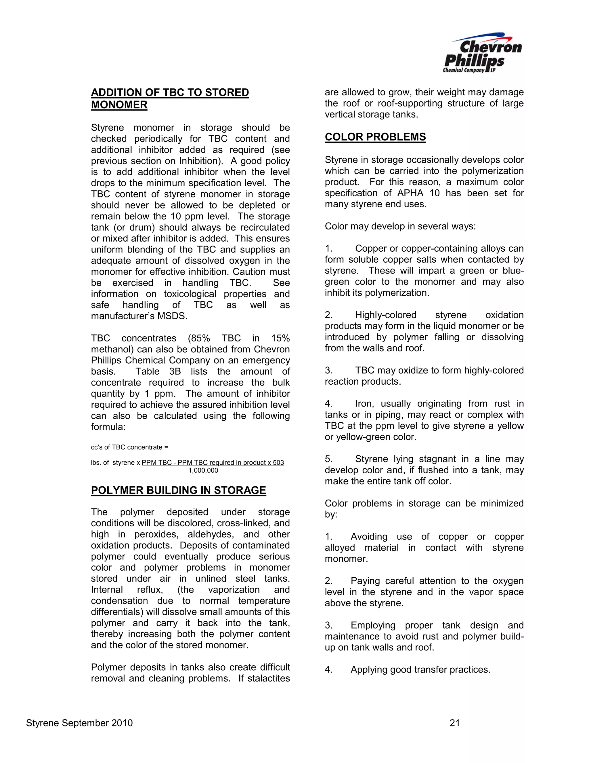 ADDITION OF TBC TO STORED
MONOMER
Styrene monomer in storage should be
checked periodically for TBC content and
additional inhibitor added as required (see
previous section on Inhibition). A good policy
is to add additional inhibitor when the level
drops to the minimum specification level. The
TBC content of styrene monomer in storage
should never be allowed to be depleted or
remain below the 10 ppm level. The storage
tank (or drum) should always be recirculated
or mixed after inhibitor is added. This ensures
uniform blending of the TBC and supplies an
adequate amount of dissolved oxygen in the
monomer for effective inhibition. Caution must
be exercised in handling TBC.
See
information on toxicological properties and
safe handling of TBC as well as
manufacturer’s MSDS.
TBC concentrates (85% TBC in 15%
methanol) can also be obtained from Chevron
Phillips Chemical Company on an emergency
basis.
Table 3B lists the amount of
concentrate required to increase the bulk
quantity by 1 ppm. The amount of inhibitor
required to achieve the assured inhibition level
can also be calculated using the following
formula:

are allowed to grow, their weight may damage
the roof or roof-supporting structure of large
vertical storage tanks.

COLOR PROBLEMS
Styrene in storage occasionally develops color
which can be carried into the polymerization
product. For this reason, a maximum color
specification of APHA 10 has been set for
many styrene end uses.
Color may develop in several ways:
1.
Copper or copper-containing alloys can
form soluble copper salts when contacted by
styrene. These will impart a green or bluegreen color to the monomer and may also
inhibit its polymerization.
2.
Highly-colored
styrene
oxidation
products may form in the liquid monomer or be
introduced by polymer falling or dissolving
from the walls and roof.
3.
TBC may oxidize to form highly-colored
reaction products.
4.
Iron, usually originating from rust in
tanks or in piping, may react or complex with
TBC at the ppm level to give styrene a yellow
or yellow-green color.

cc’s of TBC concentrate =
lbs. of styrene x PPM TBC - PPM TBC required in product x 503
1,000,000

POLYMER BUILDING IN STORAGE
The polymer deposited under storage
conditions will be discolored, cross-linked, and
high in peroxides, aldehydes, and other
oxidation products. Deposits of contaminated
polymer could eventually produce serious
color and polymer problems in monomer
stored under air in unlined steel tanks.
Internal reflux, (the vaporization and
condensation due to normal temperature
differentials) will dissolve small amounts of this
polymer and carry it back into the tank,
thereby increasing both the polymer content
and the color of the stored monomer.
Polymer deposits in tanks also create difficult
removal and cleaning problems. If stalactites

Styrene September 2010

5.
Styrene lying stagnant in a line may
develop color and, if flushed into a tank, may
make the entire tank off color.
Color problems in storage can be minimized
by:
1.
Avoiding use of copper or copper
alloyed material in contact with styrene
monomer.
2.
Paying careful attention to the oxygen
level in the styrene and in the vapor space
above the styrene.
3.
Employing proper tank design and
maintenance to avoid rust and polymer buildup on tank walls and roof.
4.

Applying good transfer practices.

21

 