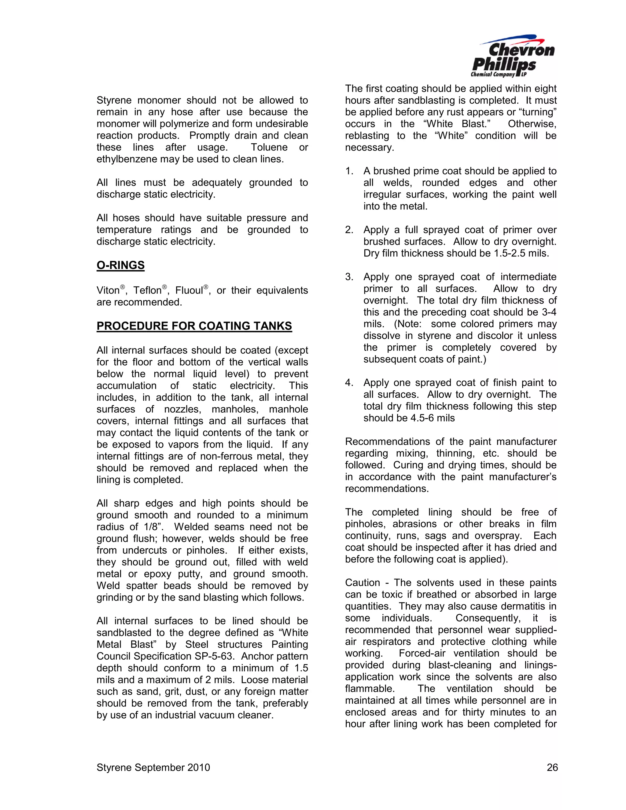 Styrene monomer should not be allowed to
remain in any hose after use because the
monomer will polymerize and form undesirable
reaction products. Promptly drain and clean
these lines after usage.
Toluene or
ethylbenzene may be used to clean lines.
All lines must be adequately grounded to
discharge static electricity.
All hoses should have suitable pressure and
temperature ratings and be grounded to
discharge static electricity.

The first coating should be applied within eight
hours after sandblasting is completed. It must
be applied before any rust appears or “turning”
occurs in the “White Blast.”
Otherwise,
reblasting to the “White” condition will be
necessary.
1. A brushed prime coat should be applied to
all welds, rounded edges and other
irregular surfaces, working the paint well
into the metal.
2. Apply a full sprayed coat of primer over
brushed surfaces. Allow to dry overnight.
Dry film thickness should be 1.5-2.5 mils.

O-RINGS
Viton, Teflon, Fluoul, or their equivalents
are recommended.

PROCEDURE FOR COATING TANKS
All internal surfaces should be coated (except
for the floor and bottom of the vertical walls
below the normal liquid level) to prevent
accumulation of static electricity. This
includes, in addition to the tank, all internal
surfaces of nozzles, manholes, manhole
covers, internal fittings and all surfaces that
may contact the liquid contents of the tank or
be exposed to vapors from the liquid. If any
internal fittings are of non-ferrous metal, they
should be removed and replaced when the
lining is completed.
All sharp edges and high points should be
ground smooth and rounded to a minimum
radius of 1/8”. Welded seams need not be
ground flush; however, welds should be free
from undercuts or pinholes. If either exists,
they should be ground out, filled with weld
metal or epoxy putty, and ground smooth.
Weld spatter beads should be removed by
grinding or by the sand blasting which follows.
All internal surfaces to be lined should be
sandblasted to the degree defined as “White
Metal Blast” by Steel structures Painting
Council Specification SP-5-63. Anchor pattern
depth should conform to a minimum of 1.5
mils and a maximum of 2 mils. Loose material
such as sand, grit, dust, or any foreign matter
should be removed from the tank, preferably
by use of an industrial vacuum cleaner.

Styrene September 2010

3. Apply one sprayed coat of intermediate
primer to all surfaces.
Allow to dry
overnight. The total dry film thickness of
this and the preceding coat should be 3-4
mils. (Note: some colored primers may
dissolve in styrene and discolor it unless
the primer is completely covered by
subsequent coats of paint.)
4. Apply one sprayed coat of finish paint to
all surfaces. Allow to dry overnight. The
total dry film thickness following this step
should be 4.5-6 mils
Recommendations of the paint manufacturer
regarding mixing, thinning, etc. should be
followed. Curing and drying times, should be
in accordance with the paint manufacturer’s
recommendations.
The completed lining should be free of
pinholes, abrasions or other breaks in film
continuity, runs, sags and overspray. Each
coat should be inspected after it has dried and
before the following coat is applied).
Caution - The solvents used in these paints
can be toxic if breathed or absorbed in large
quantities. They may also cause dermatitis in
some individuals.
Consequently, it is
recommended that personnel wear suppliedair respirators and protective clothing while
working.
Forced-air ventilation should be
provided during blast-cleaning and liningsapplication work since the solvents are also
flammable.
The ventilation should be
maintained at all times while personnel are in
enclosed areas and for thirty minutes to an
hour after lining work has been completed for

26

 