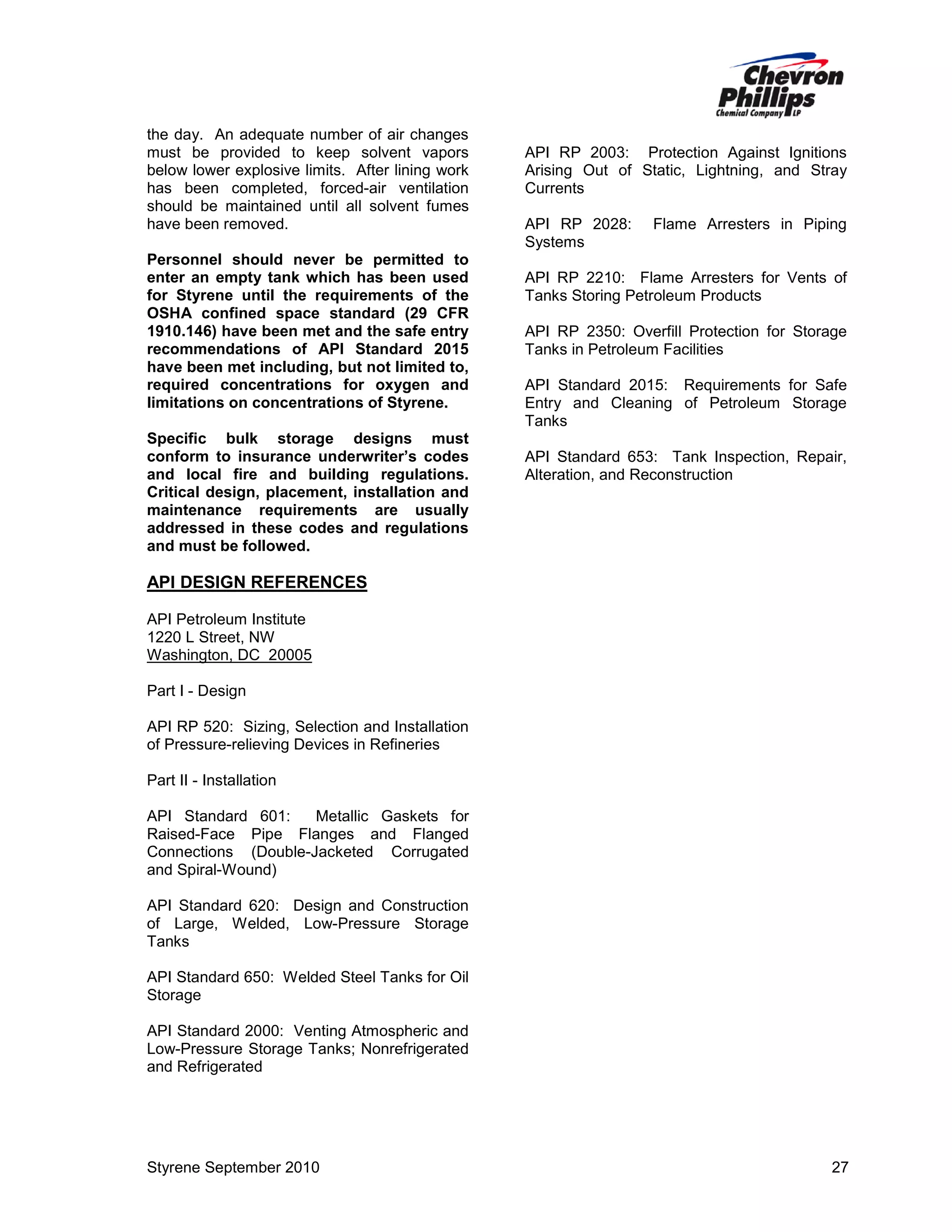 the day. An adequate number of air changes
must be provided to keep solvent vapors
below lower explosive limits. After lining work
has been completed, forced-air ventilation
should be maintained until all solvent fumes
have been removed.
Personnel should never be permitted to
enter an empty tank which has been used
for Styrene until the requirements of the
OSHA confined space standard (29 CFR
1910.146) have been met and the safe entry
recommendations of API Standard 2015
have been met including, but not limited to,
required concentrations for oxygen and
limitations on concentrations of Styrene.
Specific bulk storage designs must
conform to insurance underwriter’s codes
and local fire and building regulations.
Critical design, placement, installation and
maintenance requirements are usually
addressed in these codes and regulations
and must be followed.

API RP 2003: Protection Against Ignitions
Arising Out of Static, Lightning, and Stray
Currents
API RP 2028:
Systems

Flame Arresters in Piping

API RP 2210: Flame Arresters for Vents of
Tanks Storing Petroleum Products
API RP 2350: Overfill Protection for Storage
Tanks in Petroleum Facilities
API Standard 2015: Requirements for Safe
Entry and Cleaning of Petroleum Storage
Tanks
API Standard 653: Tank Inspection, Repair,
Alteration, and Reconstruction

API DESIGN REFERENCES
API Petroleum Institute
1220 L Street, NW
Washington, DC 20005
Part I - Design
API RP 520: Sizing, Selection and Installation
of Pressure-relieving Devices in Refineries
Part II - Installation
API Standard 601:
Metallic Gaskets for
Raised-Face Pipe Flanges and Flanged
Connections (Double-Jacketed Corrugated
and Spiral-Wound)
API Standard 620: Design and Construction
of Large, Welded, Low-Pressure Storage
Tanks
API Standard 650: Welded Steel Tanks for Oil
Storage
API Standard 2000: Venting Atmospheric and
Low-Pressure Storage Tanks; Nonrefrigerated
and Refrigerated

Styrene September 2010

27

 