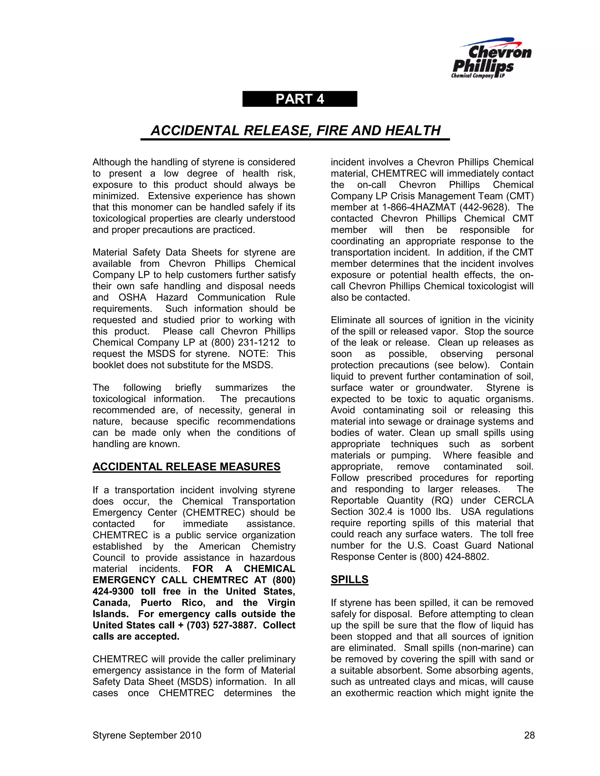 PART 4
ACCIDENTAL RELEASE, FIRE AND HEALTH
Although the handling of styrene is considered
to present a low degree of health risk,
exposure to this product should always be
minimized. Extensive experience has shown
that this monomer can be handled safely if its
toxicological properties are clearly understood
and proper precautions are practiced.
Material Safety Data Sheets for styrene are
available from Chevron Phillips Chemical
Company LP to help customers further satisfy
their own safe handling and disposal needs
and OSHA Hazard Communication Rule
requirements. Such information should be
requested and studied prior to working with
this product. Please call Chevron Phillips
Chemical Company LP at (800) 231-1212 to
request the MSDS for styrene. NOTE: This
booklet does not substitute for the MSDS.
The following briefly summarizes the
toxicological information.
The precautions
recommended are, of necessity, general in
nature, because specific recommendations
can be made only when the conditions of
handling are known.

ACCIDENTAL RELEASE MEASURES
If a transportation incident involving styrene
does occur, the Chemical Transportation
Emergency Center (CHEMTREC) should be
contacted
for
immediate
assistance.
CHEMTREC is a public service organization
established by the American Chemistry
Council to provide assistance in hazardous
material incidents. FOR A CHEMICAL
EMERGENCY CALL CHEMTREC AT (800)
424-9300 toll free in the United States,
Canada, Puerto Rico, and the Virgin
Islands. For emergency calls outside the
United States call + (703) 527-3887. Collect
calls are accepted.
CHEMTREC will provide the caller preliminary
emergency assistance in the form of Material
Safety Data Sheet (MSDS) information. In all
cases once CHEMTREC determines the

Styrene September 2010

incident involves a Chevron Phillips Chemical
material, CHEMTREC will immediately contact
the on-call Chevron Phillips Chemical
Company LP Crisis Management Team (CMT)
member at 1-866-4HAZMAT (442-9628). The
contacted Chevron Phillips Chemical CMT
member will then be responsible for
coordinating an appropriate response to the
transportation incident. In addition, if the CMT
member determines that the incident involves
exposure or potential health effects, the oncall Chevron Phillips Chemical toxicologist will
also be contacted.
Eliminate all sources of ignition in the vicinity
of the spill or released vapor. Stop the source
of the leak or release. Clean up releases as
soon as possible, observing personal
protection precautions (see below). Contain
liquid to prevent further contamination of soil,
surface water or groundwater. Styrene is
expected to be toxic to aquatic organisms.
Avoid contaminating soil or releasing this
material into sewage or drainage systems and
bodies of water. Clean up small spills using
appropriate techniques such as sorbent
materials or pumping. Where feasible and
appropriate, remove contaminated soil.
Follow prescribed procedures for reporting
and responding to larger releases.
The
Reportable Quantity (RQ) under CERCLA
Section 302.4 is 1000 lbs. USA regulations
require reporting spills of this material that
could reach any surface waters. The toll free
number for the U.S. Coast Guard National
Response Center is (800) 424-8802.

SPILLS
If styrene has been spilled, it can be removed
safely for disposal. Before attempting to clean
up the spill be sure that the flow of liquid has
been stopped and that all sources of ignition
are eliminated. Small spills (non-marine) can
be removed by covering the spill with sand or
a suitable absorbent. Some absorbing agents,
such as untreated clays and micas, will cause
an exothermic reaction which might ignite the

28

 