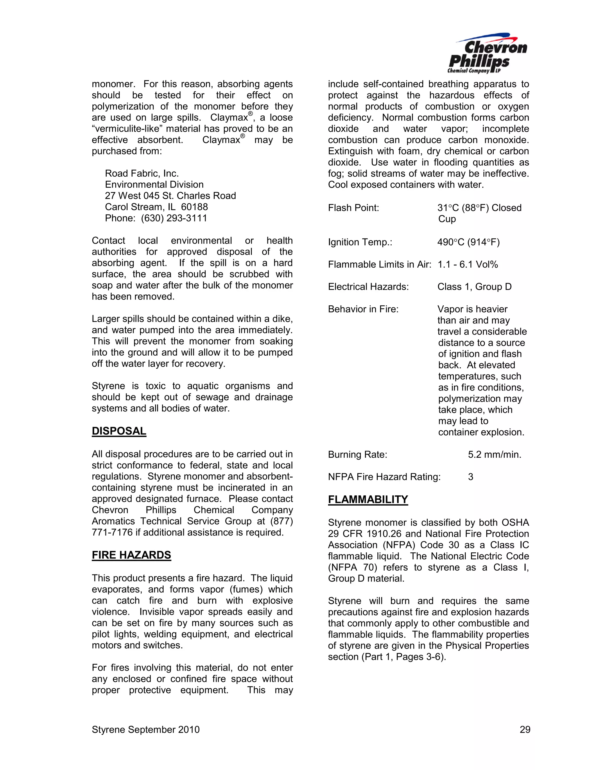 monomer. For this reason, absorbing agents
should be tested for their effect on
polymerization of the monomer before they
®
are used on large spills. Claymax , a loose
“vermiculite-like” material has proved to be an
®
effective absorbent.
Claymax may be
purchased from:
Road Fabric, Inc.
Environmental Division
27 West 045 St. Charles Road
Carol Stream, IL 60188
Phone: (630) 293-3111
Contact local environmental or health
authorities for approved disposal of the
absorbing agent. If the spill is on a hard
surface, the area should be scrubbed with
soap and water after the bulk of the monomer
has been removed.

include self-contained breathing apparatus to
protect against the hazardous effects of
normal products of combustion or oxygen
deficiency. Normal combustion forms carbon
dioxide and water vapor; incomplete
combustion can produce carbon monoxide.
Extinguish with foam, dry chemical or carbon
dioxide. Use water in flooding quantities as
fog; solid streams of water may be ineffective.
Cool exposed containers with water.
Flash Point:

31°C (88°F) Closed
Cup

Ignition Temp.:

490°C (914°F)

Flammable Limits in Air: 1.1 - 6.1 Vol%
Electrical Hazards:

Class 1, Group D

Behavior in Fire:

Vapor is heavier
than air and may
travel a considerable
distance to a source
of ignition and flash
back. At elevated
temperatures, such
as in fire conditions,
polymerization may
take place, which
may lead to
container explosion.

Larger spills should be contained within a dike,
and water pumped into the area immediately.
This will prevent the monomer from soaking
into the ground and will allow it to be pumped
off the water layer for recovery.
Styrene is toxic to aquatic organisms and
should be kept out of sewage and drainage
systems and all bodies of water.

DISPOSAL
All disposal procedures are to be carried out in
strict conformance to federal, state and local
regulations. Styrene monomer and absorbentcontaining styrene must be incinerated in an
approved designated furnace. Please contact
Chevron
Phillips
Chemical
Company
Aromatics Technical Service Group at (877)
771-7176 if additional assistance is required.

FIRE HAZARDS
This product presents a fire hazard. The liquid
evaporates, and forms vapor (fumes) which
can catch fire and burn with explosive
violence. Invisible vapor spreads easily and
can be set on fire by many sources such as
pilot lights, welding equipment, and electrical
motors and switches.

Burning Rate:

5.2 mm/min.

NFPA Fire Hazard Rating:

3

FLAMMABILITY
Styrene monomer is classified by both OSHA
29 CFR 1910.26 and National Fire Protection
Association (NFPA) Code 30 as a Class IC
flammable liquid. The National Electric Code
(NFPA 70) refers to styrene as a Class I,
Group D material.
Styrene will burn and requires the same
precautions against fire and explosion hazards
that commonly apply to other combustible and
flammable liquids. The flammability properties
of styrene are given in the Physical Properties
section (Part 1, Pages 3-6).

For fires involving this material, do not enter
any enclosed or confined fire space without
proper protective equipment.
This may

Styrene September 2010

29

 