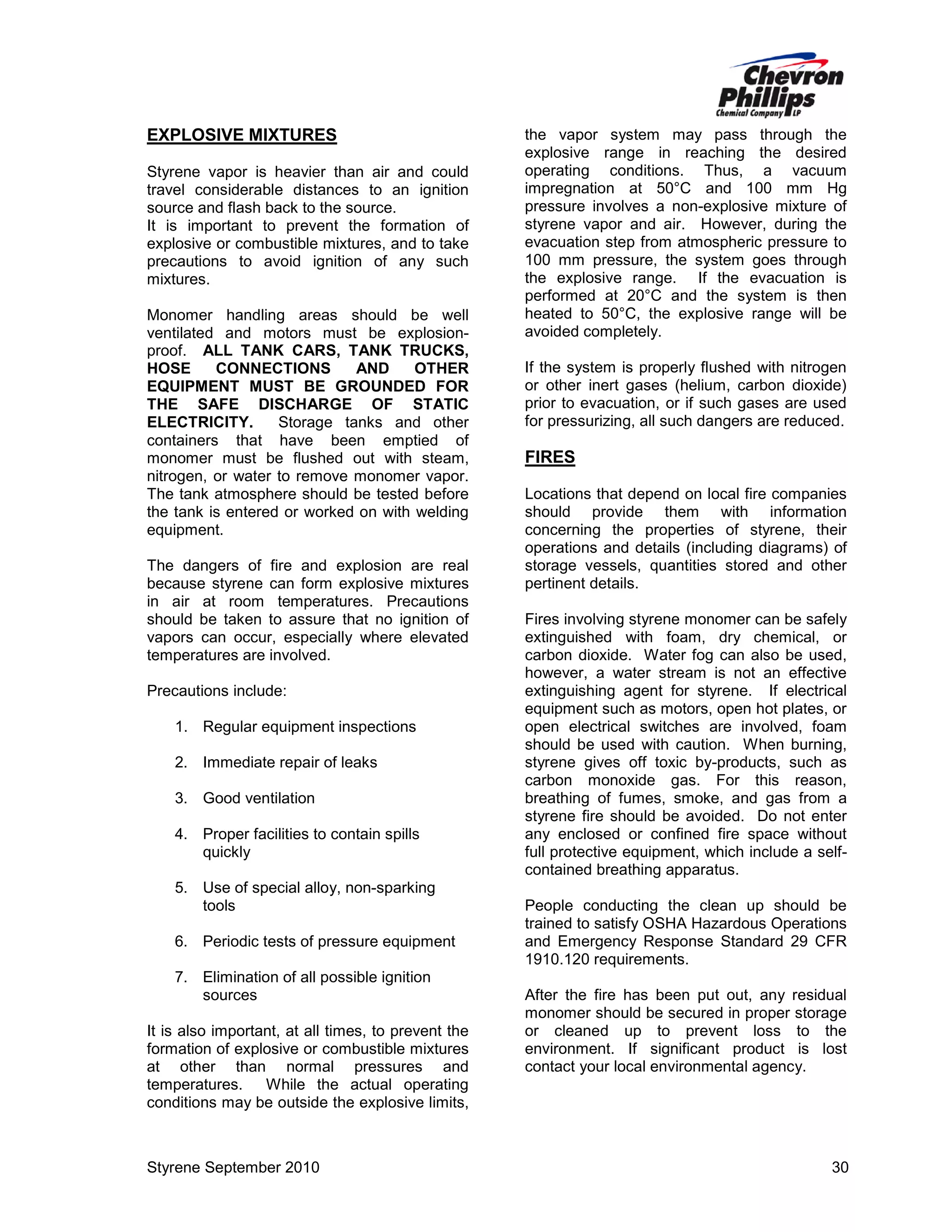 EXPLOSIVE MIXTURES
Styrene vapor is heavier than air and could
travel considerable distances to an ignition
source and flash back to the source.
It is important to prevent the formation of
explosive or combustible mixtures, and to take
precautions to avoid ignition of any such
mixtures.
Monomer handling areas should be well
ventilated and motors must be explosionproof. ALL TANK CARS, TANK TRUCKS,
HOSE
CONNECTIONS
AND
OTHER
EQUIPMENT MUST BE GROUNDED FOR
THE SAFE DISCHARGE OF STATIC
ELECTRICITY.
Storage tanks and other
containers that have been emptied of
monomer must be flushed out with steam,
nitrogen, or water to remove monomer vapor.
The tank atmosphere should be tested before
the tank is entered or worked on with welding
equipment.
The dangers of fire and explosion are real
because styrene can form explosive mixtures
in air at room temperatures. Precautions
should be taken to assure that no ignition of
vapors can occur, especially where elevated
temperatures are involved.
Precautions include:
1. Regular equipment inspections
2. Immediate repair of leaks
3. Good ventilation
4. Proper facilities to contain spills
quickly
5. Use of special alloy, non-sparking
tools
6. Periodic tests of pressure equipment
7. Elimination of all possible ignition
sources
It is also important, at all times, to prevent the
formation of explosive or combustible mixtures
at other than normal pressures and
temperatures.
While the actual operating
conditions may be outside the explosive limits,

Styrene September 2010

the vapor system may pass through the
explosive range in reaching the desired
operating conditions. Thus, a vacuum
impregnation at 50°C and 100 mm Hg
pressure involves a non-explosive mixture of
styrene vapor and air. However, during the
evacuation step from atmospheric pressure to
100 mm pressure, the system goes through
the explosive range. If the evacuation is
performed at 20°C and the system is then
heated to 50°C, the explosive range will be
avoided completely.
If the system is properly flushed with nitrogen
or other inert gases (helium, carbon dioxide)
prior to evacuation, or if such gases are used
for pressurizing, all such dangers are reduced.

FIRES
Locations that depend on local fire companies
should provide them with information
concerning the properties of styrene, their
operations and details (including diagrams) of
storage vessels, quantities stored and other
pertinent details.
Fires involving styrene monomer can be safely
extinguished with foam, dry chemical, or
carbon dioxide. Water fog can also be used,
however, a water stream is not an effective
extinguishing agent for styrene. If electrical
equipment such as motors, open hot plates, or
open electrical switches are involved, foam
should be used with caution. When burning,
styrene gives off toxic by-products, such as
carbon monoxide gas. For this reason,
breathing of fumes, smoke, and gas from a
styrene fire should be avoided. Do not enter
any enclosed or confined fire space without
full protective equipment, which include a selfcontained breathing apparatus.
People conducting the clean up should be
trained to satisfy OSHA Hazardous Operations
and Emergency Response Standard 29 CFR
1910.120 requirements.
After the fire has been put out, any residual
monomer should be secured in proper storage
or cleaned up to prevent loss to the
environment. If significant product is lost
contact your local environmental agency.

30

 