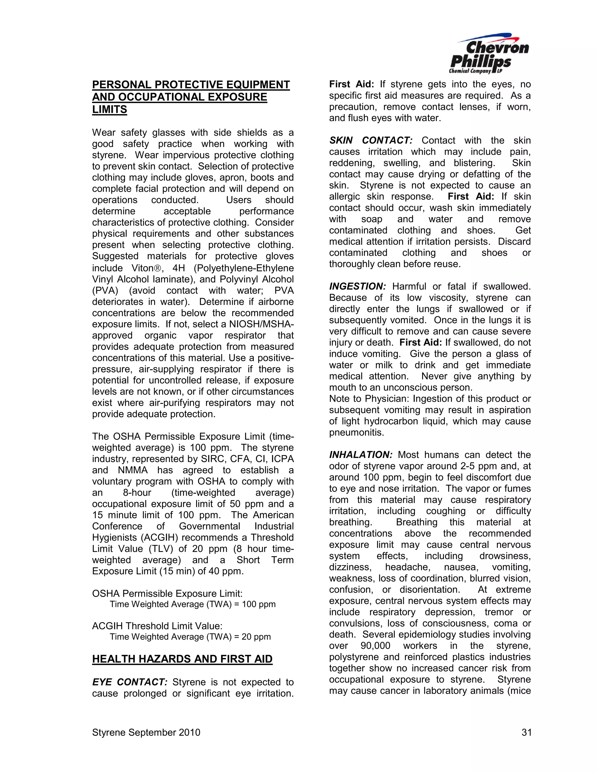 PERSONAL PROTECTIVE EQUIPMENT
AND OCCUPATIONAL EXPOSURE
LIMITS
Wear safety glasses with side shields as a
good safety practice when working with
styrene. Wear impervious protective clothing
to prevent skin contact. Selection of protective
clothing may include gloves, apron, boots and
complete facial protection and will depend on
operations conducted.
Users should
determine
acceptable
performance
characteristics of protective clothing. Consider
physical requirements and other substances
present when selecting protective clothing.
Suggested materials for protective gloves
include Viton, 4H (Polyethylene-Ethylene
Vinyl Alcohol laminate), and Polyvinyl Alcohol
(PVA) (avoid contact with water; PVA
deteriorates in water). Determine if airborne
concentrations are below the recommended
exposure limits. If not, select a NIOSH/MSHAapproved organic vapor respirator that
provides adequate protection from measured
concentrations of this material. Use a positivepressure, air-supplying respirator if there is
potential for uncontrolled release, if exposure
levels are not known, or if other circumstances
exist where air-purifying respirators may not
provide adequate protection.
The OSHA Permissible Exposure Limit (timeweighted average) is 100 ppm. The styrene
industry, represented by SIRC, CFA, CI, ICPA
and NMMA has agreed to establish a
voluntary program with OSHA to comply with
an
8-hour
(time-weighted
average)
occupational exposure limit of 50 ppm and a
15 minute limit of 100 ppm. The American
Conference of Governmental Industrial
Hygienists (ACGIH) recommends a Threshold
Limit Value (TLV) of 20 ppm (8 hour timeweighted average) and a Short Term
Exposure Limit (15 min) of 40 ppm.
OSHA Permissible Exposure Limit:
Time Weighted Average (TWA) = 100 ppm

ACGIH Threshold Limit Value:
Time Weighted Average (TWA) = 20 ppm

HEALTH HAZARDS AND FIRST AID
EYE CONTACT: Styrene is not expected to
cause prolonged or significant eye irritation.

Styrene September 2010

First Aid: If styrene gets into the eyes, no
specific first aid measures are required. As a
precaution, remove contact lenses, if worn,
and flush eyes with water.
SKIN CONTACT: Contact with the skin
causes irritation which may include pain,
reddening, swelling, and blistering.
Skin
contact may cause drying or defatting of the
skin. Styrene is not expected to cause an
allergic skin response. First Aid: If skin
contact should occur, wash skin immediately
with
soap
and
water
and
remove
contaminated clothing and shoes.
Get
medical attention if irritation persists. Discard
contaminated
clothing
and
shoes
or
thoroughly clean before reuse.
INGESTION: Harmful or fatal if swallowed.
Because of its low viscosity, styrene can
directly enter the lungs if swallowed or if
subsequently vomited. Once in the lungs it is
very difficult to remove and can cause severe
injury or death. First Aid: If swallowed, do not
induce vomiting. Give the person a glass of
water or milk to drink and get immediate
medical attention. Never give anything by
mouth to an unconscious person.
Note to Physician: Ingestion of this product or
subsequent vomiting may result in aspiration
of light hydrocarbon liquid, which may cause
pneumonitis.
INHALATION: Most humans can detect the
odor of styrene vapor around 2-5 ppm and, at
around 100 ppm, begin to feel discomfort due
to eye and nose irritation. The vapor or fumes
from this material may cause respiratory
irritation, including coughing or difficulty
breathing.
Breathing this material at
concentrations above the recommended
exposure limit may cause central nervous
system
effects,
including
drowsiness,
dizziness, headache, nausea, vomiting,
weakness, loss of coordination, blurred vision,
confusion, or disorientation.
At extreme
exposure, central nervous system effects may
include respiratory depression, tremor or
convulsions, loss of consciousness, coma or
death. Several epidemiology studies involving
over 90,000 workers in the styrene,
polystyrene and reinforced plastics industries
together show no increased cancer risk from
occupational exposure to styrene. Styrene
may cause cancer in laboratory animals (mice

31

 