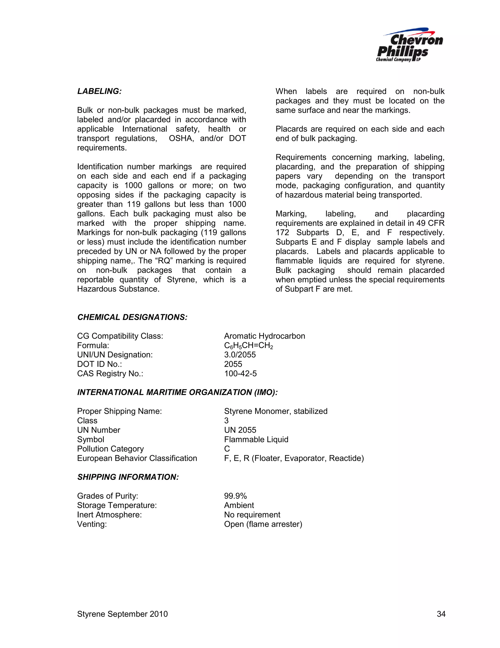 LABELING:
Bulk or non-bulk packages must be marked,
labeled and/or placarded in accordance with
applicable International safety, health or
transport regulations, OSHA, and/or DOT
requirements.
Identification number markings are required
on each side and each end if a packaging
capacity is 1000 gallons or more; on two
opposing sides if the packaging capacity is
greater than 119 gallons but less than 1000
gallons. Each bulk packaging must also be
marked with the proper shipping name.
Markings for non-bulk packaging (119 gallons
or less) must include the identification number
preceded by UN or NA followed by the proper
shipping name,. The “RQ” marking is required
on non-bulk packages that contain a
reportable quantity of Styrene, which is a
Hazardous Substance.

When labels are required on non-bulk
packages and they must be located on the
same surface and near the markings.
Placards are required on each side and each
end of bulk packaging.
Requirements concerning marking, labeling,
placarding, and the preparation of shipping
papers vary
depending on the transport
mode, packaging configuration, and quantity
of hazardous material being transported.
Marking,
labeling,
and
placarding
requirements are explained in detail in 49 CFR
172 Subparts D, E, and F respectively.
Subparts E and F display sample labels and
placards. Labels and placards applicable to
flammable liquids are required for styrene.
Bulk packaging
should remain placarded
when emptied unless the special requirements
of Subpart F are met.

CHEMICAL DESIGNATIONS:
CG Compatibility Class:
Formula:
UNI/UN Designation:
DOT ID No.:
CAS Registry No.:

Aromatic Hydrocarbon
C6H5CH=CH2
3.0/2055
2055
100-42-5

INTERNATIONAL MARITIME ORGANIZATION (IMO):
Proper Shipping Name:
Class
UN Number
Symbol
Pollution Category
European Behavior Classification

Styrene Monomer, stabilized
3
UN 2055
Flammable Liquid
C
F, E, R (Floater, Evaporator, Reactide)

SHIPPING INFORMATION:
Grades of Purity:
Storage Temperature:
Inert Atmosphere:
Venting:

Styrene September 2010

99.9%
Ambient
No requirement
Open (flame arrester)

34

 