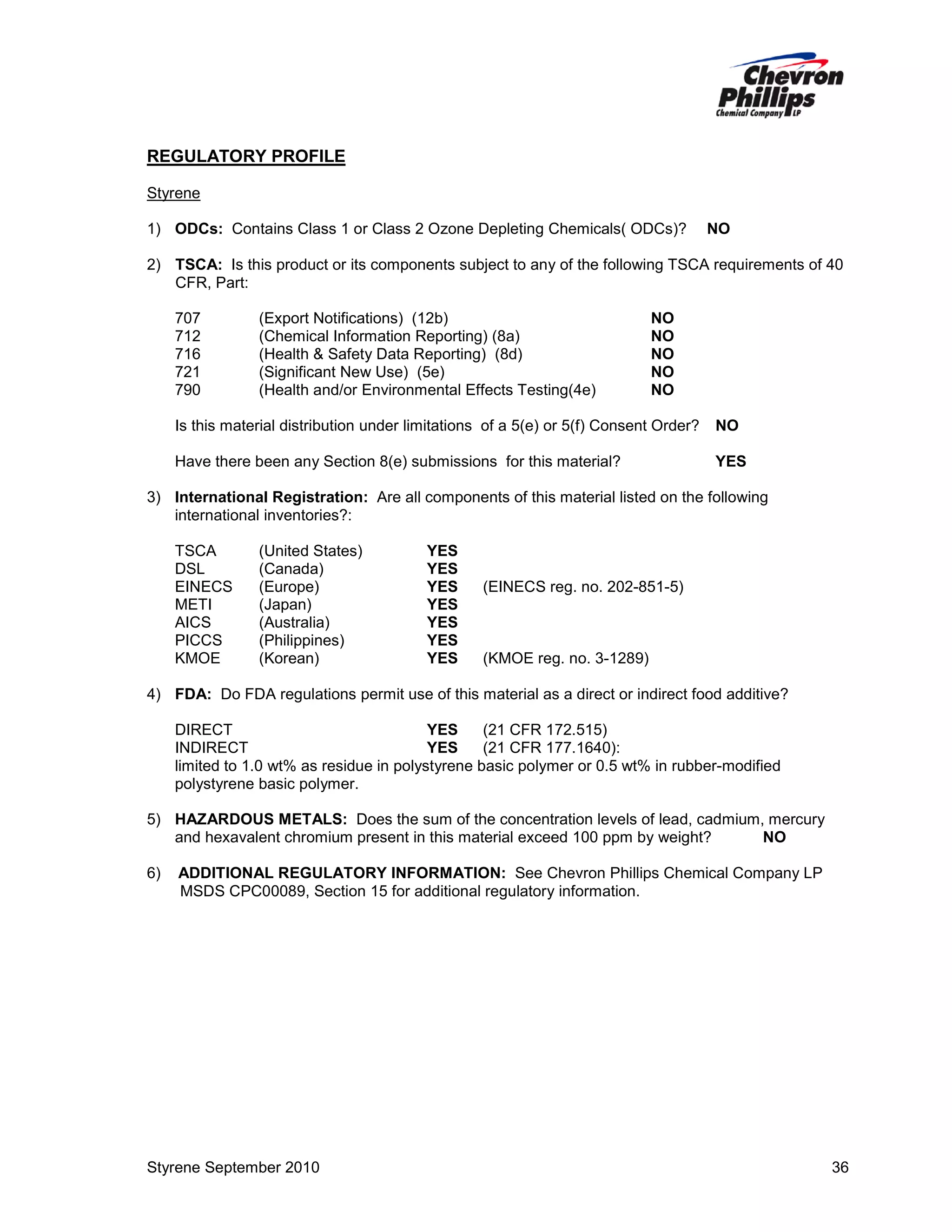 REGULATORY PROFILE
Styrene
1) ODCs: Contains Class 1 or Class 2 Ozone Depleting Chemicals( ODCs)?

NO

2) TSCA: Is this product or its components subject to any of the following TSCA requirements of 40
CFR, Part:
707
712
716
721
790

(Export Notifications) (12b)
(Chemical Information Reporting) (8a)
(Health & Safety Data Reporting) (8d)
(Significant New Use) (5e)
(Health and/or Environmental Effects Testing(4e)

NO
NO
NO
NO
NO

Is this material distribution under limitations of a 5(e) or 5(f) Consent Order?

NO

Have there been any Section 8(e) submissions for this material?

YES

3) International Registration: Are all components of this material listed on the following
international inventories?:
TSCA
DSL
EINECS
METI
AICS
PICCS
KMOE

(United States)
(Canada)
(Europe)
(Japan)
(Australia)
(Philippines)
(Korean)

YES
YES
YES
YES
YES
YES
YES

(EINECS reg. no. 202-851-5)

(KMOE reg. no. 3-1289)

4) FDA: Do FDA regulations permit use of this material as a direct or indirect food additive?
DIRECT
YES
(21 CFR 172.515)
INDIRECT
YES
(21 CFR 177.1640):
limited to 1.0 wt% as residue in polystyrene basic polymer or 0.5 wt% in rubber-modified
polystyrene basic polymer.
5) HAZARDOUS METALS: Does the sum of the concentration levels of lead, cadmium, mercury
and hexavalent chromium present in this material exceed 100 ppm by weight?
NO
6)

ADDITIONAL REGULATORY INFORMATION: See Chevron Phillips Chemical Company LP
MSDS CPC00089, Section 15 for additional regulatory information.

Styrene September 2010

36

 