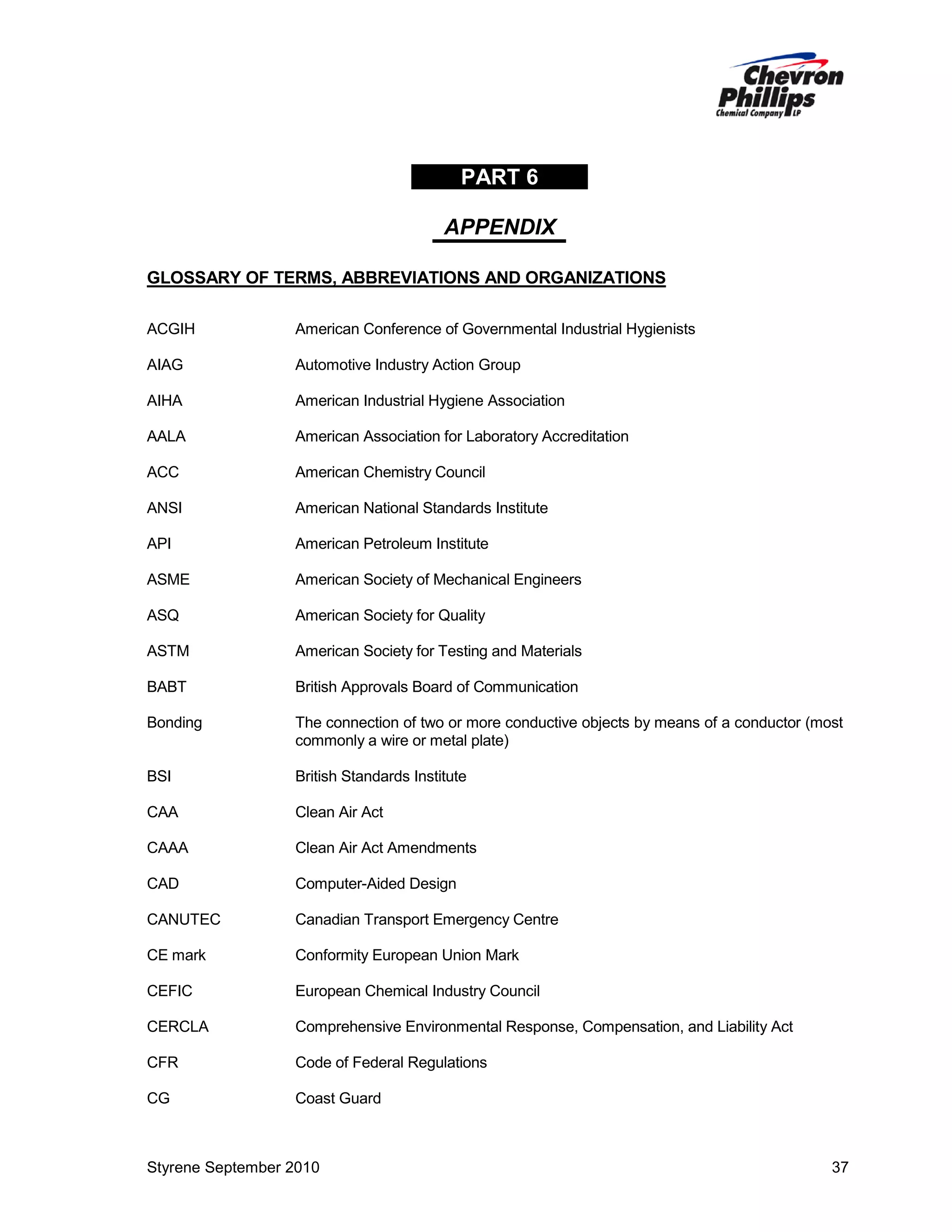 PART 6
APPENDIX
GLOSSARY OF TERMS, ABBREVIATIONS AND ORGANIZATIONS
ACGIH

American Conference of Governmental Industrial Hygienists

AIAG

Automotive Industry Action Group

AIHA

American Industrial Hygiene Association

AALA

American Association for Laboratory Accreditation

ACC

American Chemistry Council

ANSI

American National Standards Institute

API

American Petroleum Institute

ASME

American Society of Mechanical Engineers

ASQ

American Society for Quality

ASTM

American Society for Testing and Materials

BABT

British Approvals Board of Communication

Bonding

The connection of two or more conductive objects by means of a conductor (most
commonly a wire or metal plate)

BSI

British Standards Institute

CAA

Clean Air Act

CAAA

Clean Air Act Amendments

CAD

Computer-Aided Design

CANUTEC

Canadian Transport Emergency Centre

CE mark

Conformity European Union Mark

CEFIC

European Chemical Industry Council

CERCLA

Comprehensive Environmental Response, Compensation, and Liability Act

CFR

Code of Federal Regulations

CG

Coast Guard

Styrene September 2010

37

 
