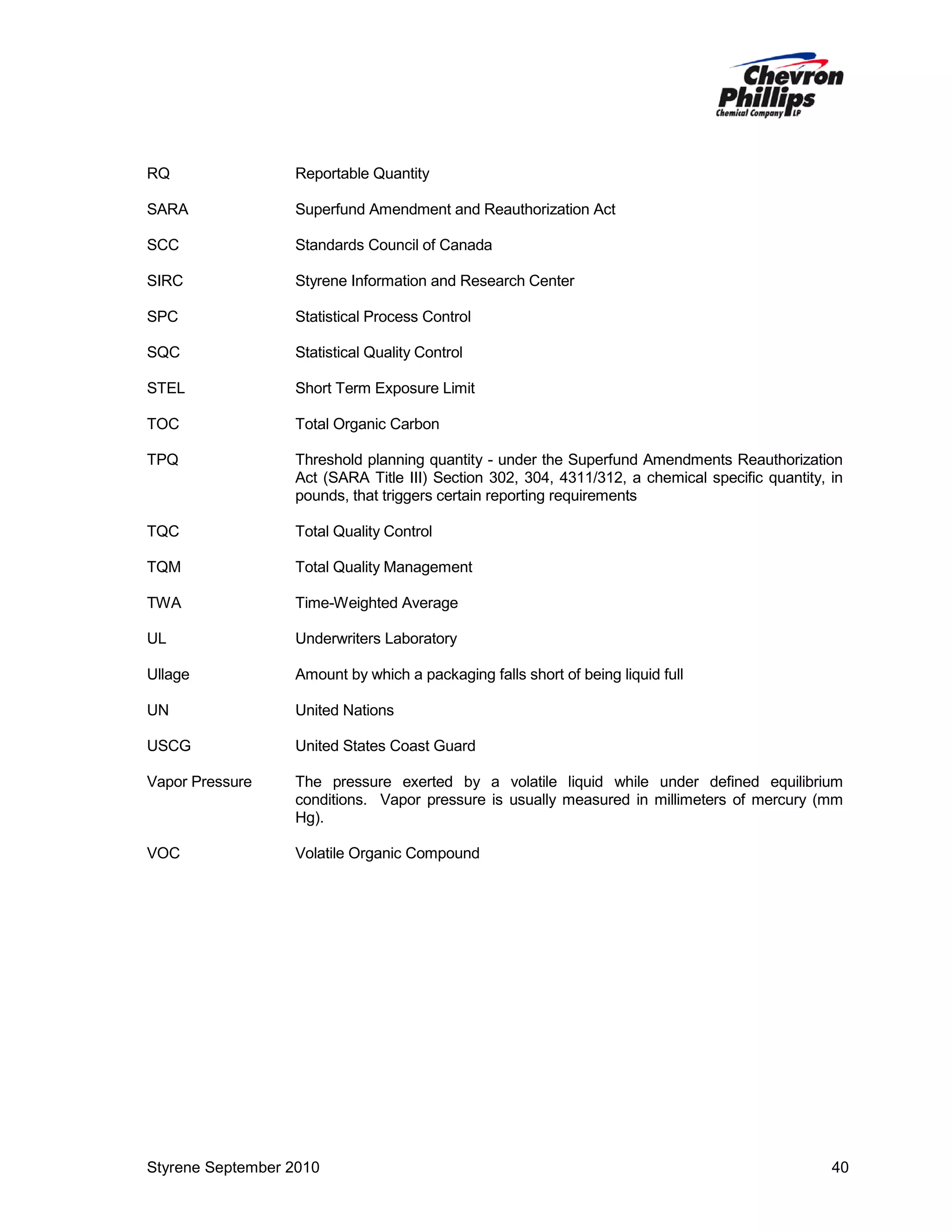 RQ

Reportable Quantity

SARA

Superfund Amendment and Reauthorization Act

SCC

Standards Council of Canada

SIRC

Styrene Information and Research Center

SPC

Statistical Process Control

SQC

Statistical Quality Control

STEL

Short Term Exposure Limit

TOC

Total Organic Carbon

TPQ

Threshold planning quantity - under the Superfund Amendments Reauthorization
Act (SARA Title III) Section 302, 304, 4311/312, a chemical specific quantity, in
pounds, that triggers certain reporting requirements

TQC

Total Quality Control

TQM

Total Quality Management

TWA

Time-Weighted Average

UL

Underwriters Laboratory

Ullage

Amount by which a packaging falls short of being liquid full

UN

United Nations

USCG

United States Coast Guard

Vapor Pressure

The pressure exerted by a volatile liquid while under defined equilibrium
conditions. Vapor pressure is usually measured in millimeters of mercury (mm
Hg).

VOC

Volatile Organic Compound

Styrene September 2010

40

 