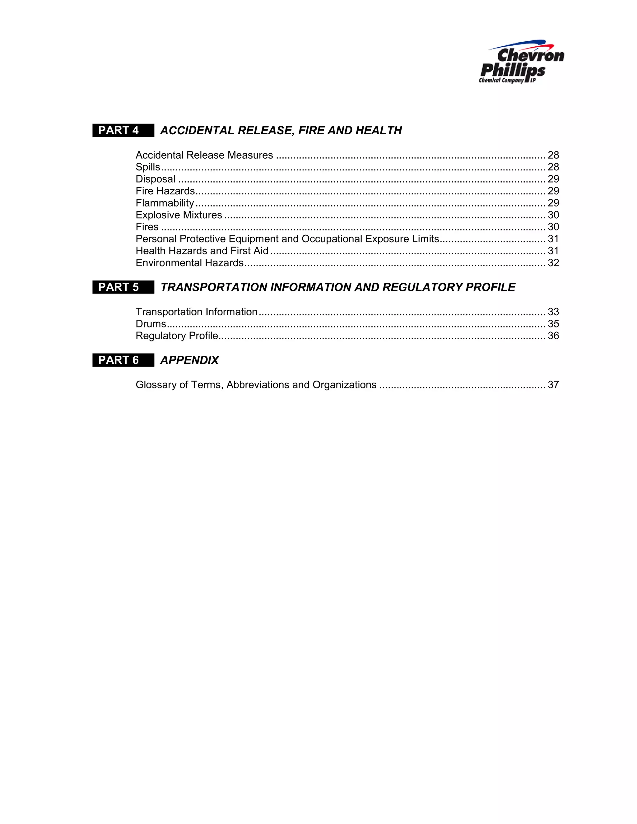 PART 4

ACCIDENTAL RELEASE, FIRE AND HEALTH

Accidental Release Measures .............................................................................................. 28
Spills ...................................................................................................................................... 28
Disposal ................................................................................................................................ 29
Fire Hazards .......................................................................................................................... 29
Flammability .......................................................................................................................... 29
Explosive Mixtures ................................................................................................................ 30
Fires ...................................................................................................................................... 30
Personal Protective Equipment and Occupational Exposure Limits..................................... 31
Health Hazards and First Aid ................................................................................................ 31
Environmental Hazards ......................................................................................................... 32

PART 5

TRANSPORTATION INFORMATION AND REGULATORY PROFILE

Transportation Information .................................................................................................... 33
Drums .................................................................................................................................... 35
Regulatory Profile.................................................................................................................. 36

PART 6

APPENDIX

Glossary of Terms, Abbreviations and Organizations .......................................................... 37

 