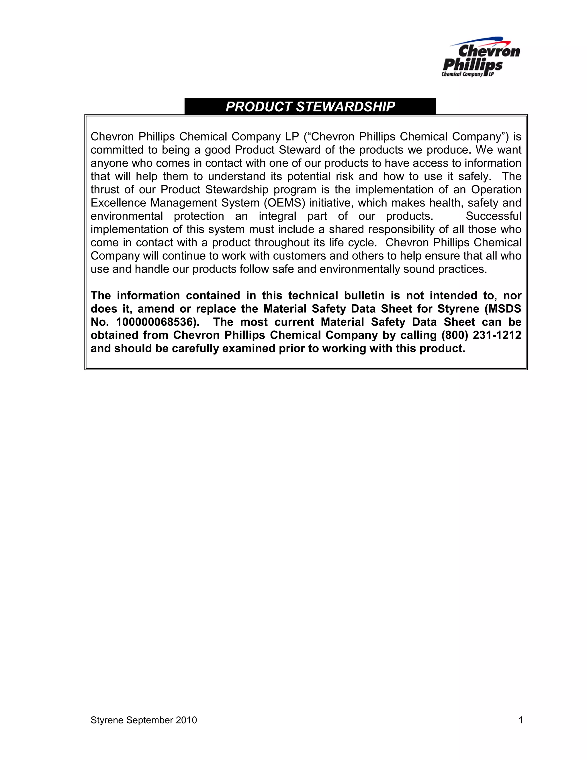 PRODUCT STEWARDSHIP
Chevron Phillips Chemical Company LP (“Chevron Phillips Chemical Company”) is
committed to being a good Product Steward of the products we produce. We want
anyone who comes in contact with one of our products to have access to information
that will help them to understand its potential risk and how to use it safely. The
thrust of our Product Stewardship program is the implementation of an Operation
Excellence Management System (OEMS) initiative, which makes health, safety and
environmental protection an integral part of our products.
Successful
implementation of this system must include a shared responsibility of all those who
come in contact with a product throughout its life cycle. Chevron Phillips Chemical
Company will continue to work with customers and others to help ensure that all who
use and handle our products follow safe and environmentally sound practices.
The information contained in this technical bulletin is not intended to, nor
does it, amend or replace the Material Safety Data Sheet for Styrene (MSDS
No. 100000068536). The most current Material Safety Data Sheet can be
obtained from Chevron Phillips Chemical Company by calling (800) 231-1212
and should be carefully examined prior to working with this product.

Styrene September 2010

1

 