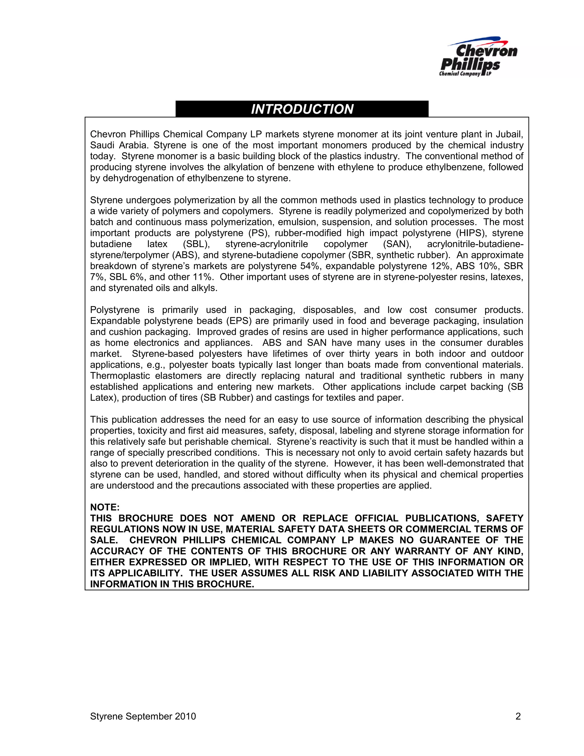 INTRODUCTION
Chevron Phillips Chemical Company LP markets styrene monomer at its joint venture plant in Jubail,
Saudi Arabia. Styrene is one of the most important monomers produced by the chemical industry
today. Styrene monomer is a basic building block of the plastics industry. The conventional method of
producing styrene involves the alkylation of benzene with ethylene to produce ethylbenzene, followed
by dehydrogenation of ethylbenzene to styrene.
Styrene undergoes polymerization by all the common methods used in plastics technology to produce
a wide variety of polymers and copolymers. Styrene is readily polymerized and copolymerized by both
batch and continuous mass polymerization, emulsion, suspension, and solution processes. The most
important products are polystyrene (PS), rubber-modified high impact polystyrene (HIPS), styrene
butadiene
latex
(SBL),
styrene-acrylonitrile
copolymer
(SAN),
acrylonitrile-butadienestyrene/terpolymer (ABS), and styrene-butadiene copolymer (SBR, synthetic rubber). An approximate
breakdown of styrene’s markets are polystyrene 54%, expandable polystyrene 12%, ABS 10%, SBR
7%, SBL 6%, and other 11%. Other important uses of styrene are in styrene-polyester resins, latexes,
and styrenated oils and alkyls.
Polystyrene is primarily used in packaging, disposables, and low cost consumer products.
Expandable polystyrene beads (EPS) are primarily used in food and beverage packaging, insulation
and cushion packaging. Improved grades of resins are used in higher performance applications, such
as home electronics and appliances. ABS and SAN have many uses in the consumer durables
market. Styrene-based polyesters have lifetimes of over thirty years in both indoor and outdoor
applications, e.g., polyester boats typically last longer than boats made from conventional materials.
Thermoplastic elastomers are directly replacing natural and traditional synthetic rubbers in many
established applications and entering new markets. Other applications include carpet backing (SB
Latex), production of tires (SB Rubber) and castings for textiles and paper.
This publication addresses the need for an easy to use source of information describing the physical
properties, toxicity and first aid measures, safety, disposal, labeling and styrene storage information for
this relatively safe but perishable chemical. Styrene’s reactivity is such that it must be handled within a
range of specially prescribed conditions. This is necessary not only to avoid certain safety hazards but
also to prevent deterioration in the quality of the styrene. However, it has been well-demonstrated that
styrene can be used, handled, and stored without difficulty when its physical and chemical properties
are understood and the precautions associated with these properties are applied.
NOTE:
THIS BROCHURE DOES NOT AMEND OR REPLACE OFFICIAL PUBLICATIONS, SAFETY
REGULATIONS NOW IN USE, MATERIAL SAFETY DATA SHEETS OR COMMERCIAL TERMS OF
SALE. CHEVRON PHILLIPS CHEMICAL COMPANY LP MAKES NO GUARANTEE OF THE
ACCURACY OF THE CONTENTS OF THIS BROCHURE OR ANY WARRANTY OF ANY KIND,
EITHER EXPRESSED OR IMPLIED, WITH RESPECT TO THE USE OF THIS INFORMATION OR
ITS APPLICABILITY. THE USER ASSUMES ALL RISK AND LIABILITY ASSOCIATED WITH THE
INFORMATION IN THIS BROCHURE.

Styrene September 2010

2

 