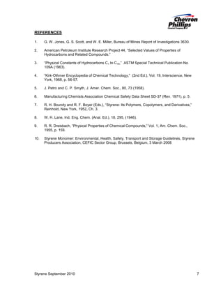 REFERENCES
1.

G. W. Jones, G. S. Scott, and W. E. Miller, Bureau of Mines Report of Investigations 3630.

2.

American Petroleum Institute Research Project 44, “Selected Values of Properties of
Hydrocarbons and Related Compounds.”

3.

“Physical Constants of Hydrocarbons C1 to C10,” ASTM Special Technical Publication No.
109A (1963).

4.

“Kirk-Othmer Encyclopedia of Chemical Technology,” (2nd Ed.), Vol. 19, Interscience, New
York, 1968, p. 56-57.

5.

J. Petro and C. P. Smyth, J. Amer. Chem. Soc., 80, 73 (1958).

6.

Manufacturing Chemists Association Chemical Safety Data Sheet SD-37 (Rev. 1971), p. 5.

7.

R. H. Boundy and R. F. Boyer (Eds.), “Styrene: Its Polymers, Copolymers, and Derivatives,”
Reinhold, New York, 1952, Ch. 3.

8.

W. H. Lane, Ind. Eng. Chem. (Anal. Ed.), 18, 295, (1946).

9.

R. R. Dreisbach, “Physical Properties of Chemical Compounds,” Vol. 1, Am. Chem. Soc.,
1955, p. 159.

10.

Styrene Monomer: Environmental, Health, Safety, Transport and Storage Guidelines, Styrene
Producers Association, CEFIC Sector Group, Brussels, Belgium, 3 March 2008

Styrene September 2010

7

 