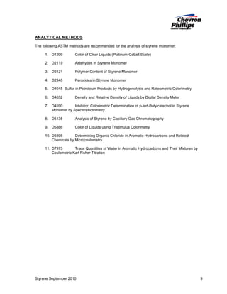 ANALYTICAL METHODS
The following ASTM methods are recommended for the analysis of styrene monomer:
1. D1209

Color of Clear Liquids (Platinum-Cobalt Scale)

2. D2119

Aldehydes in Styrene Monomer

3. D2121

Polymer Content of Styrene Monomer

4. D2340

Peroxides in Styrene Monomer

5. D4045 Sulfur in Petroleum Products by Hydrogenolysis and Rateometric Colorimetry
6. D4052

Density and Relative Density of Liquids by Digital Density Meter

7. D4590
Inhibitor, Colorimetric Determination of p-tert-Butylcatechol in Styrene
Monomer by Spectrophotometry
8. D5135

Analysis of Styrene by Capillary Gas Chromatography

9. D5386

Color of Liquids using Tristimulus Colorimetry

10. D5808
Determining Organic Chloride in Aromatic Hydrocarbons and Related
Chemicals by Microcoulometry
11. D7375
Trace Quantities of Water in Aromatic Hydrocarbons and Their Mixtures by
Coulometric Karl Fisher Titration

Styrene September 2010

9

 