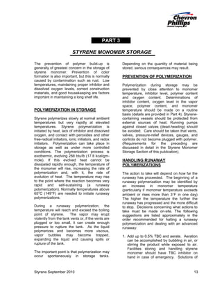 PART 3
STYRENE MONOMER STORAGE
The prevention of polymer build-up is
generally of greatest concern in the storage of
styrene monomer. Prevention of color
formation is also important, but this is normally
caused by contamination such as rust. Low
temperatures, maintaining proper inhibitor and
dissolved oxygen levels, correct construction
materials, and good housekeeping are factors
important in maintaining a long shelf life.

POLYMERIZATION IN STORAGE
Styrene polymerizes slowly at normal ambient
temperatures but very rapidly at elevated
temperatures. Styrene polymerization is
initiated by heat, lack of inhibitor and dissolved
oxygen, and contact with peroxides and other
free-radical initiators, ionic initiators, and redox
initiators. Polymerization can take place in
storage as well as under more controlled
conditions. The polymerization process is
exothermic, evolving 288 btu/lb (17.8 kcal/gmmole). If this evolved heat cannot be
dissipated rapidly enough, the temperature of
the monomer will rise, increasing the rate of
polymerization and, with it, the rate of
evolution of heat. The temperature may rise
to the point where the reaction becomes very
rapid and self-sustaining (a runaway
polymerization). Normally temperatures above
65°C (149°F) are needed to initiate runaway
polymerizations.
During a runaway polymerization, the
temperature will reach and exceed the boiling
point of styrene.
The vapor may erupt
violently from the tank vents or, if the vents are
plugged or too small, it can create enough
pressure to rupture the tank. As the liquid
polymerizes and becomes more viscous,
vapor bubbles may become trapped,
expanding the liquid and causing spills or
rupture of the tank.
The important point is that polymerization may
occur spontaneously in storage tanks.

Styrene September 2010

Depending on the quantity of material being
stored, serious consequences may result.

PREVENTION OF POLYMERIZATION
Polymerization during storage may be
prevented by close attention to monomer
temperature, inhibitor level, polymer content
and oxygen content. Determinations of
inhibitor content, oxygen level in the vapor
space, polymer content, and monomer
temperature should be made on a routine
basis (details are provided in Part 4). Styrenecontaining vessels should be protected from
external sources of heat. Running pumps
against closed valves (dead-heading) should
be avoided. Care should be taken that vents,
valves, pressure-relief devices, gauges, and
controls do not become plugged with polymer.
(Requirements for the preceding are
discussed in detail in the Styrene Monomer
Storage Section of this publication).

HANDLING RUNAWAY
POLYMERIZATIONS
The action to take will depend on how far the
runaway has proceeded. The beginning of a
runaway polymerization may be identified by
an increase in monomer temperature
(particularly if monomer temperature exceeds
ambient or rises more than 3°F in one day)
The higher the temperature the further the
runaway has progressed and the more difficult
to stop. Decisions concerning what actions to
take must be made on-site. The following
suggestions are listed approximately in the
order recommended for halting a runaway
polymerization and dealing with an advanced
runaway:
1. Add up to 0.5% TBC and aerate. Aeration
can be accomplished by bubbling in air, or
stirring the product while exposed to air.
Facilities storing and handling styrene
monomer should have TBC inhibitor on
hand in case of emergency. Solutions of

13

 