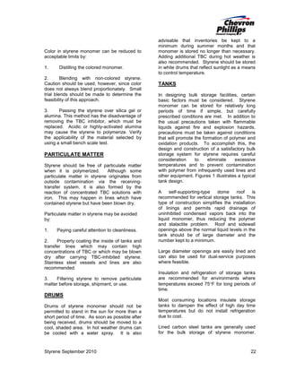 Color in styrene monomer can be reduced to
acceptable limits by:
1.

Distilling the colored monomer.

2.
Blending with non-colored styrene.
Caution should be used, however, since color
does not always blend proportionately. Small
trial blends should be made to determine the
feasibility of this approach.
3.
Passing the styrene over silica gel or
alumina. This method has the disadvantage of
removing the TBC inhibitor, which must be
replaced. Acidic or highly-activated alumina
may cause the styrene to polymerize. Verify
the applicability of the material selected by
using a small bench scale test.

PARTICULATE MATTER
Styrene should be free of particulate matter
when it is polymerized.
Although some
particulate matter in styrene originates from
outside contamination via the receivingtransfer system, it is also formed by the
reaction of concentrated TBC solutions with
iron. This may happen in lines which have
contained styrene but have been blown dry.
Particulate matter in styrene may be avoided
by:
1.

Paying careful attention to cleanliness.

advisable that inventories be kept to a
minimum during summer months and that
monomer is stored no longer than necessary.
Adding additional TBC during hot weather is
also recommended. Styrene should be stored
in white drums that reflect sunlight as a means
to control temperature.

TANKS
In designing bulk storage facilities, certain
basic factors must be considered. Styrene
monomer can be stored for relatively long
periods of time if simple, but carefully
prescribed conditions are met. In addition to
the usual precautions taken with flammable
liquids against fire and explosion hazards,
precautions must be taken against conditions
that will promote the formation of polymer and
oxidation products. To accomplish this, the
design and construction of a satisfactory bulk
storage system for styrene requires careful
consideration
to
eliminate
excessive
temperatures and to prevent contamination
with polymer from infrequently used lines and
other equipment. Figures 1 illustrates a typical
tank design.
A
self-supporting-type
dome
roof
is
recommended for vertical storage tanks. This
type of construction simplifies the installation
of linings and permits rapid drainage of
uninhibited condensed vapors back into the
liquid monomer, thus reducing the polymer
and stalactite problem. Roof and sidewall
openings above the normal liquid levels in the
tank should be of large diameter and the
number kept to a minimum.

2.
Properly coating the inside of tanks and
transfer lines which may contain high
concentrations of TBC or which may be blown
dry after carrying TBC-inhibited styrene.
Stainless steel vessels and lines are also
recommended.

Large diameter openings are easily lined and
can also be used for dual-service purposes
where feasible.

3.
Filtering styrene to remove particulate
matter before storage, shipment, or use.

Insulation and refrigeration of storage tanks
are recommended for environments where
temperatures exceed 75°F for long periods of
time.

DRUMS
Drums of styrene monomer should not be
permitted to stand in the sun for more than a
short period of time. As soon as possible after
being received, drums should be moved to a
cool, shaded area. In hot weather drums can
be cooled with a water spray. It is also

Styrene September 2010

Most consuming locations insulate storage
tanks to dampen the effect of high day time
temperatures but do not install refrigeration
due to cost.
Lined carbon steel tanks are generally used
for the bulk storage of styrene monomer.

22

 