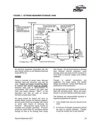 FIGURE 1 – STYRENE MONOMER STORAGE TANK

All electrical equipment associated with the
tank should conform to the National Electrical
Code (NFPA 70).

PIPING
Piping is normally of carbon steel, although
stainless steel and aluminum may also be
used. Copper and copper-containing alloys
in contact with styrene must be avoided.
Stainless steel pipe is recommended for
concentrated TBC solutions but steel pipe
®
lined with baked phenolic, Teflon , or the
equivalent can also be used to reduce
formation of particulate matter.
All piping should be sloped and have no
pockets where styrene can become stagnant.
All low points should be provided with drains
or some other means of removing the
monomer. Above-ground piping should be
insulated and properly grounded. Provision
should be made either for circulating styrene
through all lines or for blowing them empty

Styrene September 2010

with nitrogen. Do not leave styrene in blocked
lines because thermal expansion could
damage valves and seals and the monomer is
more likely to become oxygen and inhibitor
depleted.
Flanged
or
welded
connections
are
suggested. For larger piping, butt welded
fittings are preferred. Socket weld fittings are
preferred for small connections.
All storage tanks and loading points should be
fitted with sampling points. Never use brass,
bronze, or any line material containing copper.
The following are recommended practices in
engineering pipelines for styrene:
1. Lines smaller than one inch should not be
used.
2. A minimum of flanged connections should
be used on styrene pipelines. Flanges
should be avoided due to leak potential.

24

 