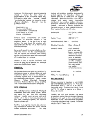 monomer. For this reason, absorbing agents
should be tested for their effect on
polymerization of the monomer before they
®
are used on large spills. Claymax , a loose
“vermiculite-like” material has proved to be an
®
effective absorbent.
Claymax may be
purchased from:
Road Fabric, Inc.
Environmental Division
27 West 045 St. Charles Road
Carol Stream, IL 60188
Phone: (630) 293-3111
Contact local environmental or health
authorities for approved disposal of the
absorbing agent. If the spill is on a hard
surface, the area should be scrubbed with
soap and water after the bulk of the monomer
has been removed.

include self-contained breathing apparatus to
protect against the hazardous effects of
normal products of combustion or oxygen
deficiency. Normal combustion forms carbon
dioxide and water vapor; incomplete
combustion can produce carbon monoxide.
Extinguish with foam, dry chemical or carbon
dioxide. Use water in flooding quantities as
fog; solid streams of water may be ineffective.
Cool exposed containers with water.
Flash Point:

31°C (88°F) Closed
Cup

Ignition Temp.:

490°C (914°F)

Flammable Limits in Air: 1.1 - 6.1 Vol%
Electrical Hazards:

Class 1, Group D

Behavior in Fire:

Vapor is heavier
than air and may
travel a considerable
distance to a source
of ignition and flash
back. At elevated
temperatures, such
as in fire conditions,
polymerization may
take place, which
may lead to
container explosion.

Larger spills should be contained within a dike,
and water pumped into the area immediately.
This will prevent the monomer from soaking
into the ground and will allow it to be pumped
off the water layer for recovery.
Styrene is toxic to aquatic organisms and
should be kept out of sewage and drainage
systems and all bodies of water.

DISPOSAL
All disposal procedures are to be carried out in
strict conformance to federal, state and local
regulations. Styrene monomer and absorbentcontaining styrene must be incinerated in an
approved designated furnace. Please contact
Chevron
Phillips
Chemical
Company
Aromatics Technical Service Group at (877)
771-7176 if additional assistance is required.

FIRE HAZARDS
This product presents a fire hazard. The liquid
evaporates, and forms vapor (fumes) which
can catch fire and burn with explosive
violence. Invisible vapor spreads easily and
can be set on fire by many sources such as
pilot lights, welding equipment, and electrical
motors and switches.

Burning Rate:

5.2 mm/min.

NFPA Fire Hazard Rating:

3

FLAMMABILITY
Styrene monomer is classified by both OSHA
29 CFR 1910.26 and National Fire Protection
Association (NFPA) Code 30 as a Class IC
flammable liquid. The National Electric Code
(NFPA 70) refers to styrene as a Class I,
Group D material.
Styrene will burn and requires the same
precautions against fire and explosion hazards
that commonly apply to other combustible and
flammable liquids. The flammability properties
of styrene are given in the Physical Properties
section (Part 1, Pages 3-6).

For fires involving this material, do not enter
any enclosed or confined fire space without
proper protective equipment.
This may

Styrene September 2010

29

 