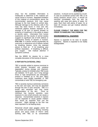 only), but the available information is
inadequate to determine if this material can
cause cancer in humans. Repeated inhalation
of this material at concentrations above the
recommended exposure limit may cause
damage to the liver based on animal data.
Although damage to the olfactory cells in the
nose has been found in mice and rats,
reinforced plastics workers exposed to an
average of 26 ppm of styrene showed no
evidence of impairment in the ability to detect
or identify odors. Information from human
experience and the results of animal studies
suggest no significant risk of birth defects or
reproductive toxicity of styrene in humans.
First Aid: If a person should accidentally be
overcome or experience any ill effects caused
by breathing styrene, move the exposed
person to fresh air. If not breathing, give
artificial respiration. If breathing is difficult,
give oxygen.
Get medical attention if
symptoms continue.

solutions. It should not be pipetted by mouth.
In case an accidental contact with TBC or its
strong solutions should occur, it should be
removed immediately from the skin by
washing with soap and plenty of water; for
eyes, flush them with plenty of water; for at
least 30 minutes and get medical attention
immediately.
PLEASE CONSULT THE MSDS FOR TBC
PRIOR TO HANDLING THIS CHEMICAL.

ENVIRONMENTAL HAZARDS
Styrene is expected to be toxic to aquatic
organisms. Styrene is expected to be readily
biodegradable.

See the MSDS for styrene for a more
complete discussion of the toxicity of styrene.
4-TERT-BUTYLCATECHOL (TBC):
TBC is typically added to styrene monomer to
inhibit polymer formation and oxidative
degradation during storage and shipment.
Typically, product is inhibited when TBC levels
are between 10-15 ppm, but if long storage
times or high temperatures are anticipated,
product is inhibited up to 100 ppm. Many
customers store limited quantities of TBC
concentrate or solid TBC for emergency use.
TBC is severely injurious (extremely corrosive)
to the skin and eyes, and may be absorbed
through the skin in toxic amounts. TBC is a
known skin sensitizer and may cause
depigmentation of the skin.
Once an
individual has become sensitive, even
exposure to very small amounts can cause a
response. Concentrated solutions in styrene
can be expected to cause greater irritation
than would be expected from just the
monomer. Slight damage to the liver has
been reported in a rat feeding study.
Personnel should wear goggles and/or full
face shield and protective clothing including
gloves and apron made of Viton while
working with TBC or its concentrated

Styrene September 2010

32

 