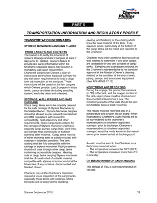 PART 5
TRANSPORTATION INFORMATION AND REGULATORY PROFILE
TRANSPORTATION INFORMATION
STYRENE MONOMER HANDLING CLAUSE
PRIOR CARGO’S AND CONTENTS
The Owner is to notify the Charterer of
vessel’s stowage and last 3 cargoes at least 7
days prior to loading. Owner’s failure to
provide last cargo information within the
timeframe stipulated above may result in a
mandatory wall wash requirement.
Charterers will provide Owners a copy of
instructions sent to their load port surveyor for
any wall wash requirements for ship’s cargo
tank (s) inspection at the load port. These
instructions will be based on the last cargoes
which Owners provide. Last 3 cargoes in ships
tanks, pumps and lines (including sampling
system) are to be clean and unleaded.
STOWAGE, WALL WASHES AND SAFE
CARRIAGE
Ship’s cargo tanks are to be properly cleaned
for the safe carriage of Styrene Monomer by
the Master/Owner. Styrene Monomer cargoes
should be stowed as per relevant international
and IMO regulations with respect to
compatibility, heat adjacency and other
requirements. Ship’s cargo tanks utilized for
the carriage of Styrene monomer shall have
separate cargo pumps, cargo lines, vent lines,
and sample lines constructed of suitable
stainless steel material. Cargo tanks may be
of either stainless steel or suitably coated with
coatings in excellent condition. The tank
coating shall be fully compatible with the
carriage of styrene monomer. Piping systems
should not pass through other cargo tanks
containing incompatible cargoes. Heating
coils in cargo tanks carrying Styrene monomer
shall be of constructed of suitable material
compatible with styrene monomer and shall be
blown free of any moisture, disconnected and
blanked closed.

peeling, and blistering of the coating which
lines the base material of the tank. Fully
exposed areas, particularly at the bottom of
the cargo tanks will be noted and reported to
the Charterer.
Charterer may order additional testing such as
wall washes to determine if any prior cargos
are detectable for any and all types of cargo
tanks. Sampling and subsequent analysis by
the Charterer’s representative is not consider
approval of the Master’s/Owner’s cleaning
method or the condition of the ship’s tanks,
piping, pumps, and associated equipment.
(See API MPMS 17.12)
MONITORING AND REPORTING
During the voyage, the product temperature
(in °C) in the tank, and the oxygen content in
the tank vapor phase must be checked and
documented at least once a day. The
monitoring results of the tests should be sent
to Charterer twice a week via email.
The results must be recorded also in a
temperature and oxygen log on board. When
instructed by Charterers, such records are to
be surrendered to the charterer’s
representative (or charterer appointed
surveyor) prior to discharge. Charterer’s
representative (or charterer appointed
surveyor) would be made known to the vessel
owner prior vessel arrival at discharge port.

An alert must be send to the Charterer on a
daily basis via email when:
- The temperature exceeds the 30°C (85°F)
- The temperature increased more than 2°C
in one day
ON BOARD INHIBITOR AND HANDLING
The storage of TBC is not recommended on
vessels.

Charterer may at the Charterer’s discretion
request a visual inspection of the cargo tanks,
especially those tanks with coatings, where
the tanks will be observed for cracking,

Styrene September 2010

33

 