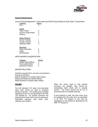 Hazard Classifications
Code of Federal Regulations: Flammable liquid NAS Hazard Rating for Bulk Water Transportation:
Category
Rating
Fire
3
Health
Vapor Irritant
Liquid or Solid Irritant
Poisons

2
2
2

Water Pollution
Human Toxicity
Aquatic Toxicity
Aesthetic Effect

1
3
2

Reactivity
Other Chemicals
Water
Self Reaction

2
0
3

NFPA HAZARD CLASSIFICATION:
Category
Health Hazard (Blue)
Flammability (Red)
Reactivity (Yellow)

Rating
2
3
2

WATER POLLUTION:
Harmful to aquatic life in very low concentrations
Fouling of shoreline
May be dangerous if it enters water intakes
Notify local health and wildlife officials
Notify operators of nearby water intakes

DRUMS
The UN Standard 1A1 steel, non-removable
head drum should be used to transport
styrene monomer. The performance-oriented
standards for the 1A1 are described in 49 CFR
178 Subpart M. For styrene monomer the
following level three tests must be performed:
hydrostatic pressure, leak proof, drop,
stacking, and vibration.

Styrene September 2010

When the drums used to ship styrene
monomer are emptied, they should be
immediately triple rinsed with a suitable
solvent. The drums should not be cut or
punctured prior to complete cleaning.
If over packing is used, the inner drum must
be isolated from the outer drum as described
in 49 CFR 173 Subpart E and must be
segregated on the vehicle as described by 49
CRF 177 Subpart C.

35

 