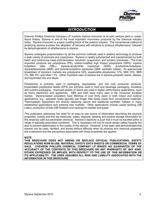 INTRODUCTION
Chevron Phillips Chemical Company LP markets styrene monomer at its joint venture plant in Jubail,
Saudi Arabia. Styrene is one of the most important monomers produced by the chemical industry
today. Styrene monomer is a basic building block of the plastics industry. The conventional method of
producing styrene involves the alkylation of benzene with ethylene to produce ethylbenzene, followed
by dehydrogenation of ethylbenzene to styrene.
Styrene undergoes polymerization by all the common methods used in plastics technology to produce
a wide variety of polymers and copolymers. Styrene is readily polymerized and copolymerized by both
batch and continuous mass polymerization, emulsion, suspension, and solution processes. The most
important products are polystyrene (PS), rubber-modified high impact polystyrene (HIPS), styrene
butadiene
latex
(SBL),
styrene-acrylonitrile
copolymer
(SAN),
acrylonitrile-butadienestyrene/terpolymer (ABS), and styrene-butadiene copolymer (SBR, synthetic rubber). An approximate
breakdown of styrene’s markets are polystyrene 54%, expandable polystyrene 12%, ABS 10%, SBR
7%, SBL 6%, and other 11%. Other important uses of styrene are in styrene-polyester resins, latexes,
and styrenated oils and alkyls.
Polystyrene is primarily used in packaging, disposables, and low cost consumer products.
Expandable polystyrene beads (EPS) are primarily used in food and beverage packaging, insulation
and cushion packaging. Improved grades of resins are used in higher performance applications, such
as home electronics and appliances. ABS and SAN have many uses in the consumer durables
market. Styrene-based polyesters have lifetimes of over thirty years in both indoor and outdoor
applications, e.g., polyester boats typically last longer than boats made from conventional materials.
Thermoplastic elastomers are directly replacing natural and traditional synthetic rubbers in many
established applications and entering new markets. Other applications include carpet backing (SB
Latex), production of tires (SB Rubber) and castings for textiles and paper.
This publication addresses the need for an easy to use source of information describing the physical
properties, toxicity and first aid measures, safety, disposal, labeling and styrene storage information for
this relatively safe but perishable chemical. Styrene’s reactivity is such that it must be handled within a
range of specially prescribed conditions. This is necessary not only to avoid certain safety hazards but
also to prevent deterioration in the quality of the styrene. However, it has been well-demonstrated that
styrene can be used, handled, and stored without difficulty when its physical and chemical properties
are understood and the precautions associated with these properties are applied.
NOTE:
THIS BROCHURE DOES NOT AMEND OR REPLACE OFFICIAL PUBLICATIONS, SAFETY
REGULATIONS NOW IN USE, MATERIAL SAFETY DATA SHEETS OR COMMERCIAL TERMS OF
SALE. CHEVRON PHILLIPS CHEMICAL COMPANY LP MAKES NO GUARANTEE OF THE
ACCURACY OF THE CONTENTS OF THIS BROCHURE OR ANY WARRANTY OF ANY KIND,
EITHER EXPRESSED OR IMPLIED, WITH RESPECT TO THE USE OF THIS INFORMATION OR
ITS APPLICABILITY. THE USER ASSUMES ALL RISK AND LIABILITY ASSOCIATED WITH THE
INFORMATION IN THIS BROCHURE.

Styrene September 2010

2

 