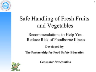 1




Safe Handling of Fresh Fruits
       and Vegetables
    Recommendations to Help You
   Reduce Risk of Foodborne Illness
               Developed by
  The Partnership for Food Safety Education

            Consumer Presentation
 