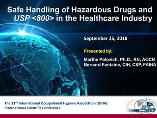 The 11th International Occupational Hygiene Association (IOHA)
International Scientific Conference
Safe Handling of Hazardous Drugs and
USP <800> in the Healthcare Industry
Presented by:
Martha Polovich, Ph.D., RN, AOCN
Bernard Fontaine, CIH, CSP, FAIHA
September 25, 2018
 